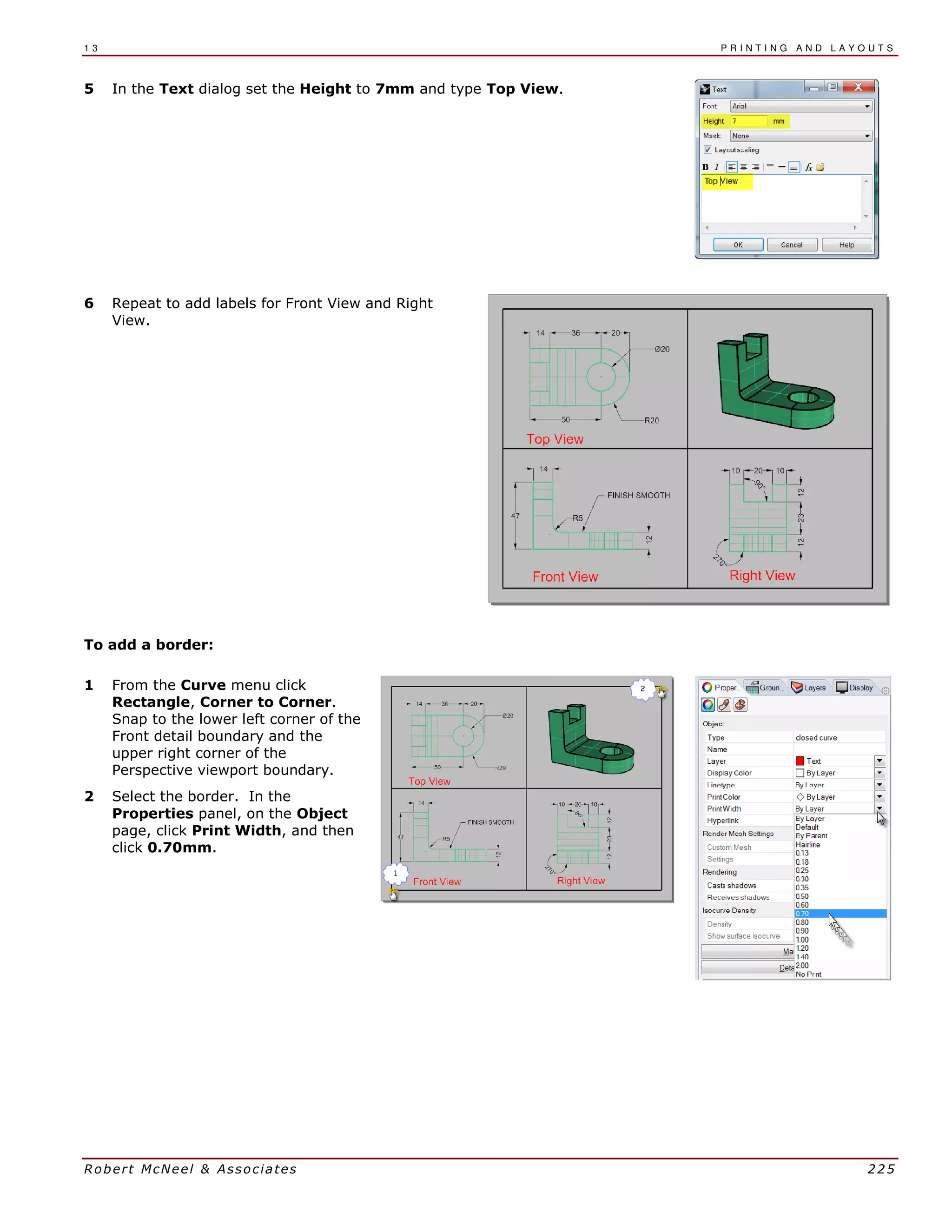 1 3 P R I N T I N G A N D L A Y O U T S
Robert McNeel & Associates 225
5 In the Text dialog set the Height to 7mm and type Top View.
6 Repeat to add labels for Front View and Right
View.
To add a border:
1 From the Curve menu click
Rectangle, Corner to Corner.
Snap to the lower left corner of the
Front detail boundary and the
upper right corner of the
Perspective viewport boundary.
2 Select the border. In the
Properties panel, on the Object
page, click Print Width, and then
click 0.70mm.
 