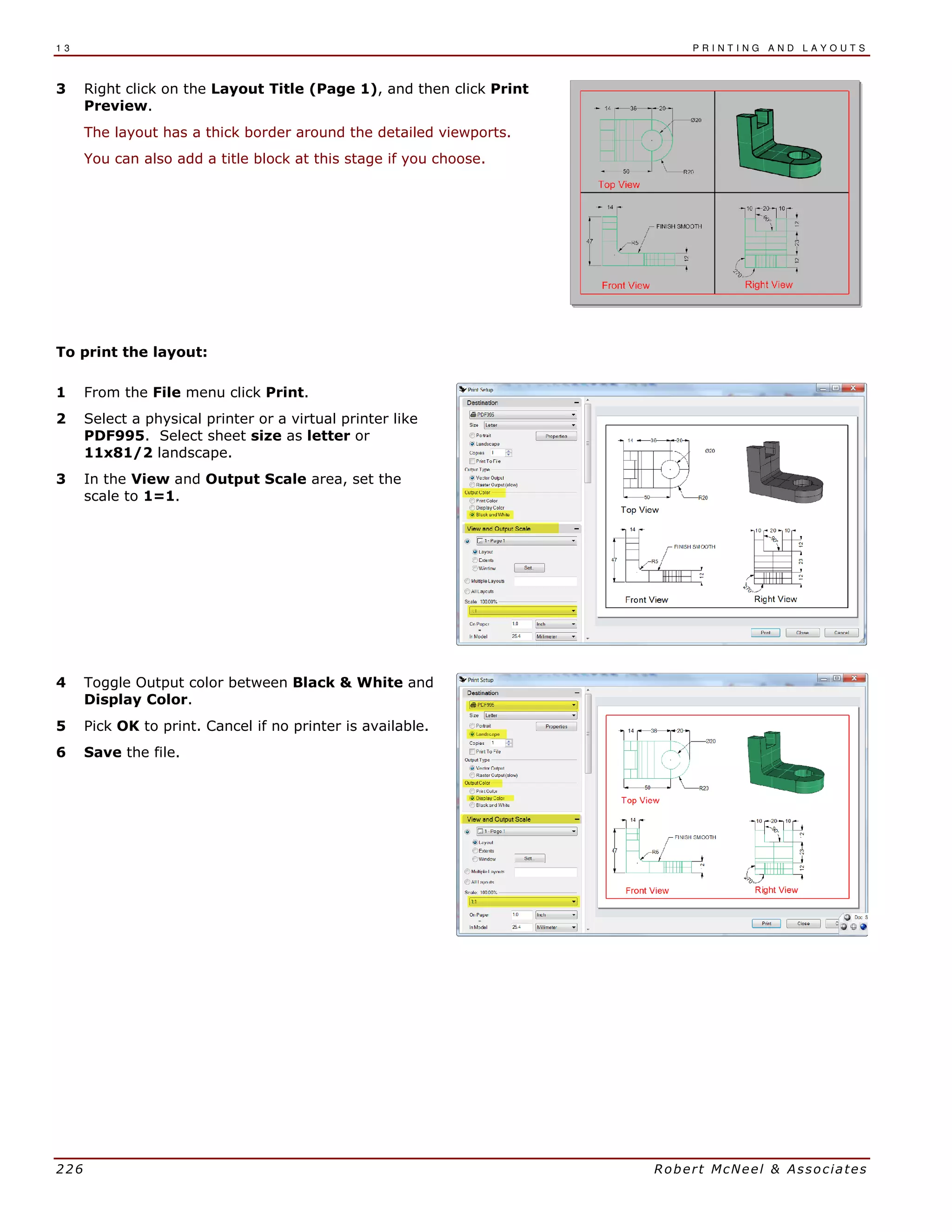 1 3 P R I N T I N G A N D L A Y O U T S
226 Robert McNeel & Associates
3 Right click on the Layout Title (Page 1), and then click Print
Preview.
The layout has a thick border around the detailed viewports.
You can also add a title block at this stage if you choose.
To print the layout:
1 From the File menu click Print.
2 Select a physical printer or a virtual printer like
PDF995. Select sheet size as letter or
11x81/2 landscape.
3 In the View and Output Scale area, set the
scale to 1=1.
4 Toggle Output color between Black & White and
Display Color.
5 Pick OK to print. Cancel if no printer is available.
6 Save the file.
 