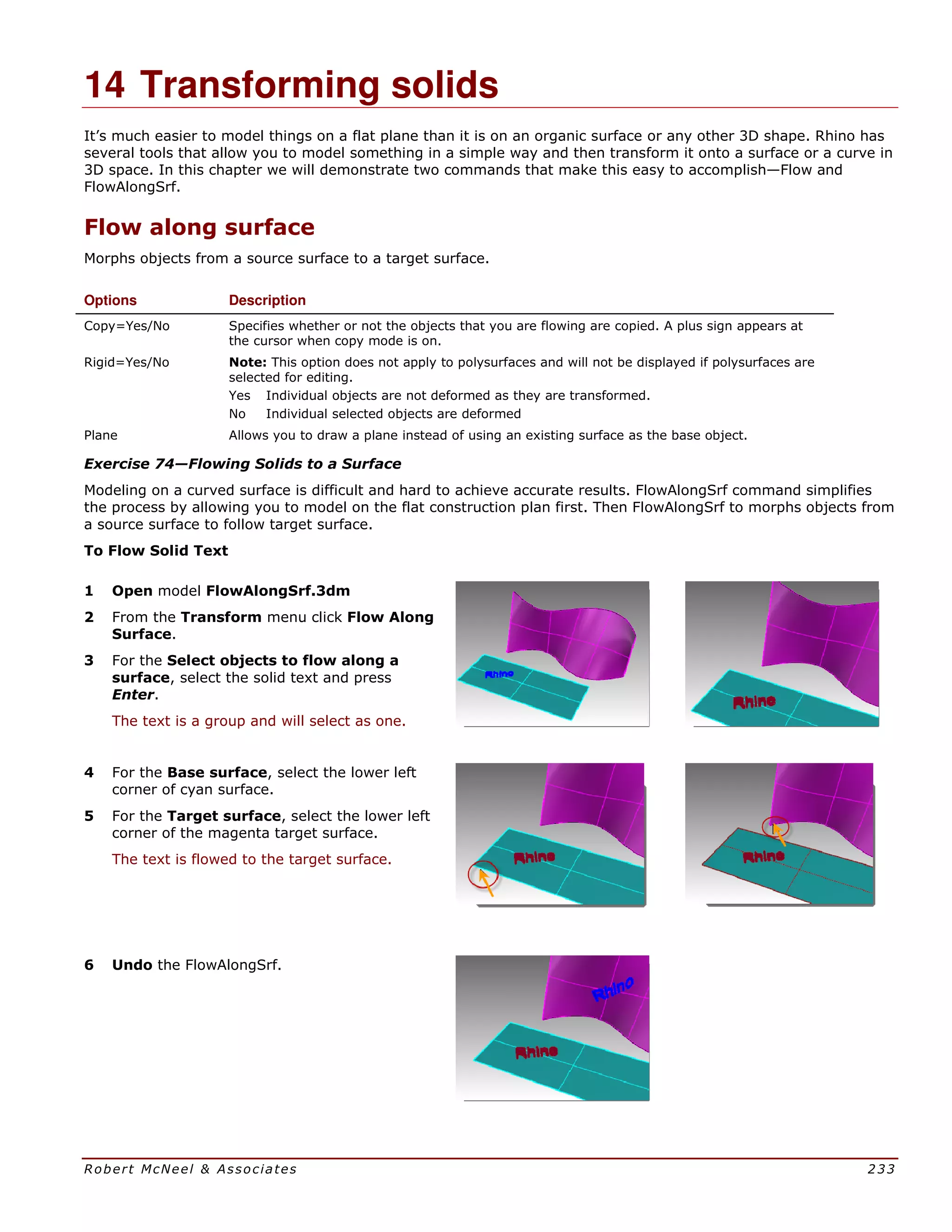 Robert McNeel & Associates 233
14 Transforming solids
It’s much easier to model things on a flat plane than it is on an organic surface or any other 3D shape. Rhino has
several tools that allow you to model something in a simple way and then transform it onto a surface or a curve in
3D space. In this chapter we will demonstrate two commands that make this easy to accomplish—Flow and
FlowAlongSrf.
Flow along surface
Morphs objects from a source surface to a target surface.
Options Description
Copy=Yes/No Specifies whether or not the objects that you are flowing are copied. A plus sign appears at
the cursor when copy mode is on.
Rigid=Yes/No Note: This option does not apply to polysurfaces and will not be displayed if polysurfaces are
selected for editing.
Yes Individual objects are not deformed as they are transformed.
No Individual selected objects are deformed
Plane Allows you to draw a plane instead of using an existing surface as the base object.
Exercise 74—Flowing Solids to a Surface
Modeling on a curved surface is difficult and hard to achieve accurate results. FlowAlongSrf command simplifies
the process by allowing you to model on the flat construction plan first. Then FlowAlongSrf to morphs objects from
a source surface to follow target surface.
To Flow Solid Text
1 Open model FlowAlongSrf.3dm
2 From the Transform menu click Flow Along
Surface.
3 For the Select objects to flow along a
surface, select the solid text and press
Enter.
The text is a group and will select as one.
4 For the Base surface, select the lower left
corner of cyan surface.
5 For the Target surface, select the lower left
corner of the magenta target surface.
The text is flowed to the target surface.
6 Undo the FlowAlongSrf.
 