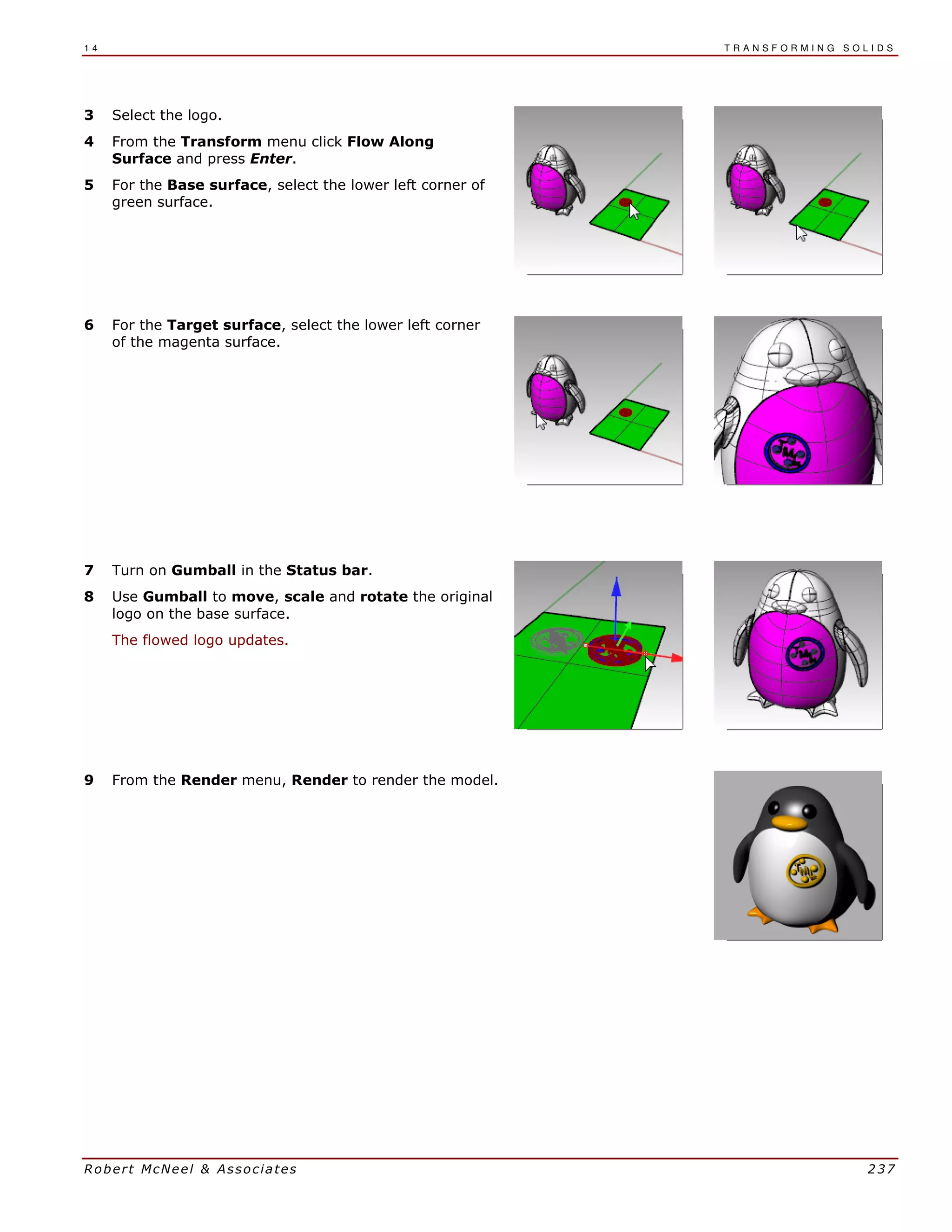 1 4 T R A N S F O R M I N G S O L I D S
Robert McNeel & Associates 237
3 Select the logo.
4 From the Transform menu click Flow Along
Surface and press Enter.
5 For the Base surface, select the lower left corner of
green surface.
6 For the Target surface, select the lower left corner
of the magenta surface.
7 Turn on Gumball in the Status bar.
8 Use Gumball to move, scale and rotate the original
logo on the base surface.
The flowed logo updates.
9 From the Render menu, Render to render the model.
 