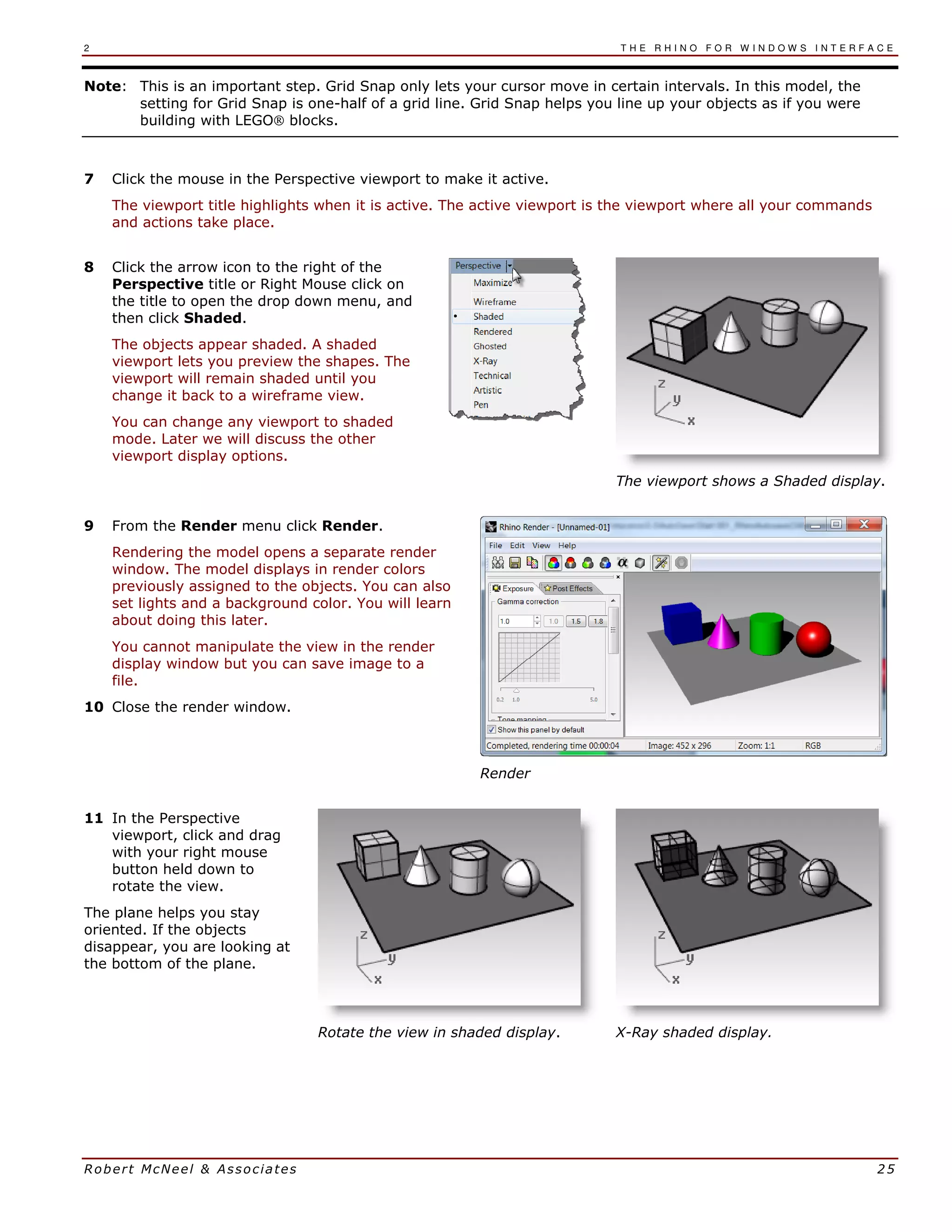 2 T H E R H I N O F O R W I N D O W S I N T E R F A C E
Robert McNeel & Associates 25
Note: This is an important step. Grid Snap only lets your cursor move in certain intervals. In this model, the
setting for Grid Snap is one-half of a grid line. Grid Snap helps you line up your objects as if you were
building with LEGO® blocks.
7 Click the mouse in the Perspective viewport to make it active.
The viewport title highlights when it is active. The active viewport is the viewport where all your commands
and actions take place.
8 Click the arrow icon to the right of the
Perspective title or Right Mouse click on
the title to open the drop down menu, and
then click Shaded.
The objects appear shaded. A shaded
viewport lets you preview the shapes. The
viewport will remain shaded until you
change it back to a wireframe view.
You can change any viewport to shaded
mode. Later we will discuss the other
viewport display options.
The viewport shows a Shaded display.
9 From the Render menu click Render.
Rendering the model opens a separate render
window. The model displays in render colors
previously assigned to the objects. You can also
set lights and a background color. You will learn
about doing this later.
You cannot manipulate the view in the render
display window but you can save image to a
file.
10 Close the render window.
Render
11 In the Perspective
viewport, click and drag
with your right mouse
button held down to
rotate the view.
The plane helps you stay
oriented. If the objects
disappear, you are looking at
the bottom of the plane.
Rotate the view in shaded display. X-Ray shaded display.
 