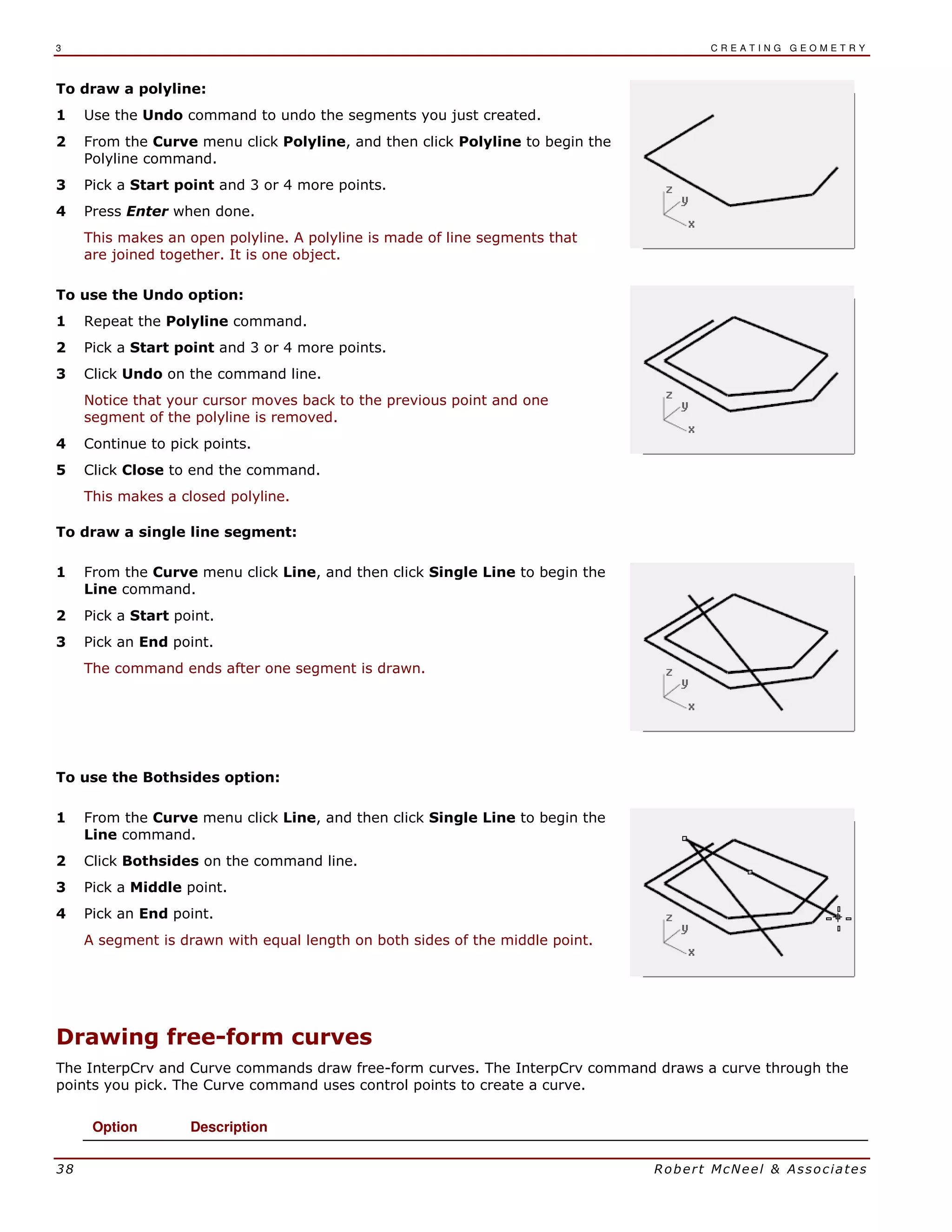 3 C R E A T I N G G E O M E T R Y
38 Robert McNeel & Associates
To draw a polyline:
1 Use the Undo command to undo the segments you just created.
2 From the Curve menu click Polyline, and then click Polyline to begin the
Polyline command.
3 Pick a Start point and 3 or 4 more points.
4 Press Enter when done.
This makes an open polyline. A polyline is made of line segments that
are joined together. It is one object.
To use the Undo option:
1 Repeat the Polyline command.
2 Pick a Start point and 3 or 4 more points.
3 Click Undo on the command line.
Notice that your cursor moves back to the previous point and one
segment of the polyline is removed.
4 Continue to pick points.
5 Click Close to end the command.
This makes a closed polyline.
To draw a single line segment:
1 From the Curve menu click Line, and then click Single Line to begin the
Line command.
2 Pick a Start point.
3 Pick an End point.
The command ends after one segment is drawn.
To use the Bothsides option:
1 From the Curve menu click Line, and then click Single Line to begin the
Line command.
2 Click Bothsides on the command line.
3 Pick a Middle point.
4 Pick an End point.
A segment is drawn with equal length on both sides of the middle point.
Drawing free-form curves
The InterpCrv and Curve commands draw free-form curves. The InterpCrv command draws a curve through the
points you pick. The Curve command uses control points to create a curve.
Option Description
 