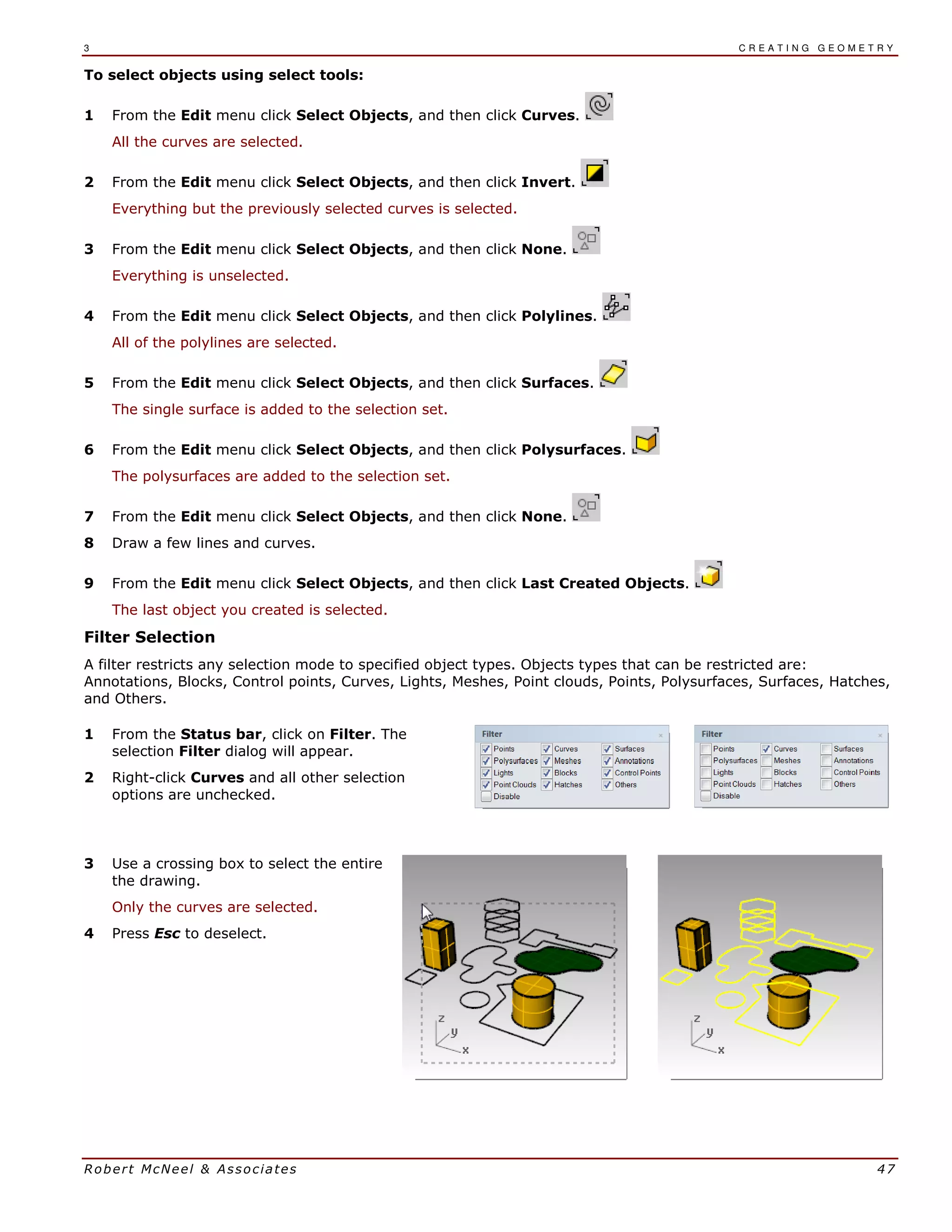 3 C R E A T I N G G E O M E T R Y
Robert McNeel & Associates 47
To select objects using select tools:
1 From the Edit menu click Select Objects, and then click Curves.
All the curves are selected.
2 From the Edit menu click Select Objects, and then click Invert.
Everything but the previously selected curves is selected.
3 From the Edit menu click Select Objects, and then click None.
Everything is unselected.
4 From the Edit menu click Select Objects, and then click Polylines.
All of the polylines are selected.
5 From the Edit menu click Select Objects, and then click Surfaces.
The single surface is added to the selection set.
6 From the Edit menu click Select Objects, and then click Polysurfaces.
The polysurfaces are added to the selection set.
7 From the Edit menu click Select Objects, and then click None.
8 Draw a few lines and curves.
9 From the Edit menu click Select Objects, and then click Last Created Objects.
The last object you created is selected.
Filter Selection
A filter restricts any selection mode to specified object types. Objects types that can be restricted are:
Annotations, Blocks, Control points, Curves, Lights, Meshes, Point clouds, Points, Polysurfaces, Surfaces, Hatches,
and Others.
1 From the Status bar, click on Filter. The
selection Filter dialog will appear.
2 Right-click Curves and all other selection
options are unchecked.
3 Use a crossing box to select the entire
the drawing.
Only the curves are selected.
4 Press Esc to deselect.
 