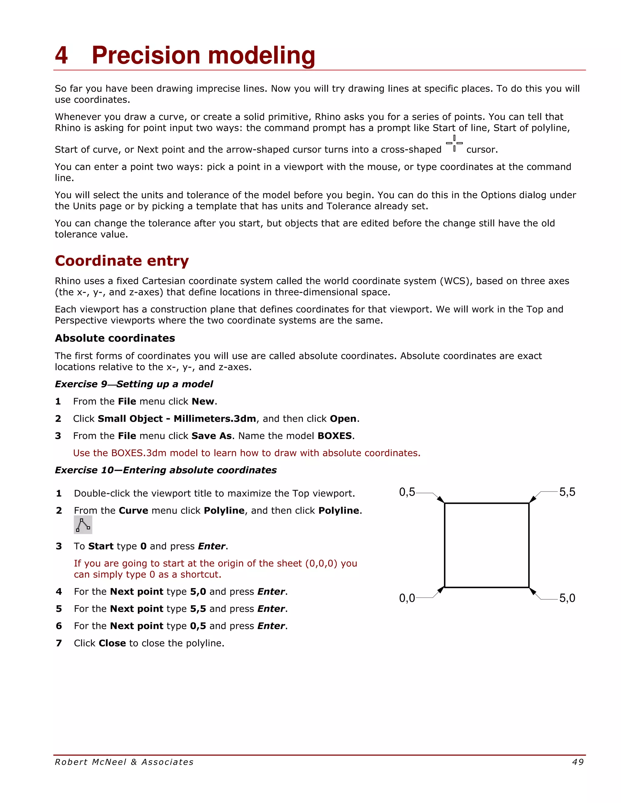 Robert McNeel & Associates 49
4 Precision modeling
So far you have been drawing imprecise lines. Now you will try drawing lines at specific places. To do this you will
use coordinates.
Whenever you draw a curve, or create a solid primitive, Rhino asks you for a series of points. You can tell that
Rhino is asking for point input two ways: the command prompt has a prompt like Start of line, Start of polyline,
Start of curve, or Next point and the arrow-shaped cursor turns into a cross-shaped cursor.
You can enter a point two ways: pick a point in a viewport with the mouse, or type coordinates at the command
line.
You will select the units and tolerance of the model before you begin. You can do this in the Options dialog under
the Units page or by picking a template that has units and Tolerance already set.
You can change the tolerance after you start, but objects that are edited before the change still have the old
tolerance value.
Coordinate entry
Rhino uses a fixed Cartesian coordinate system called the world coordinate system (WCS), based on three axes
(the x-, y-, and z-axes) that define locations in three-dimensional space.
Each viewport has a construction plane that defines coordinates for that viewport. We will work in the Top and
Perspective viewports where the two coordinate systems are the same.
Absolute coordinates
The first forms of coordinates you will use are called absolute coordinates. Absolute coordinates are exact
locations relative to the x-, y-, and z-axes.
Exercise 9Setting up a model
1 From the File menu click New.
2 Click Small Object - Millimeters.3dm, and then click Open.
3 From the File menu click Save As. Name the model BOXES.
Use the BOXES.3dm model to learn how to draw with absolute coordinates.
Exercise 10—Entering absolute coordinates
1 Double-click the viewport title to maximize the Top viewport.
2 From the Curve menu click Polyline, and then click Polyline.
3 To Start type 0 and press Enter.
If you are going to start at the origin of the sheet (0,0,0) you
can simply type 0 as a shortcut.
4 For the Next point type 5,0 and press Enter.
5 For the Next point type 5,5 and press Enter.
6 For the Next point type 0,5 and press Enter.
7 Click Close to close the polyline.
0,5 5,5
5,00,0
 
