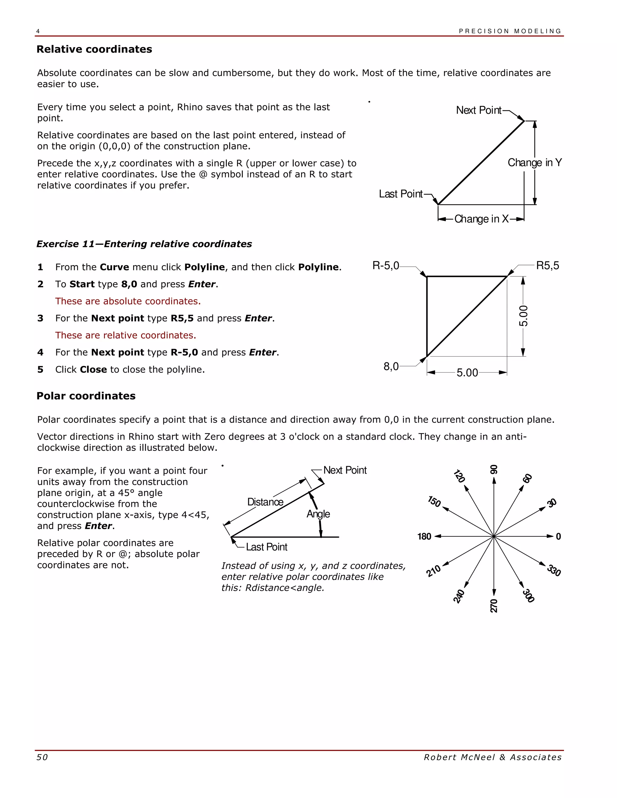 4 P R E C I S I O N M O D E L I N G
50 Robert McNeel & Associates
Relative coordinates
Absolute coordinates can be slow and cumbersome, but they do work. Most of the time, relative coordinates are
easier to use.
Every time you select a point, Rhino saves that point as the last
point.
Relative coordinates are based on the last point entered, instead of
on the origin (0,0,0) of the construction plane.
Precede the x,y,z coordinates with a single R (upper or lower case) to
enter relative coordinates. Use the @ symbol instead of an R to start
relative coordinates if you prefer.
Next Point
Last Point
Change in Y
Change in X
Exercise 11—Entering relative coordinates
1 From the Curve menu click Polyline, and then click Polyline.
2 To Start type 8,0 and press Enter.
These are absolute coordinates.
3 For the Next point type R5,5 and press Enter.
These are relative coordinates.
4 For the Next point type R-5,0 and press Enter.
5 Click Close to close the polyline.
5.00
R5,5
8,0
R-5,0
5.00
Polar coordinates
Polar coordinates specify a point that is a distance and direction away from 0,0 in the current construction plane.
Vector directions in Rhino start with Zero degrees at 3 o'clock on a standard clock. They change in an anti-
clockwise direction as illustrated below.
For example, if you want a point four
units away from the construction
plane origin, at a 45° angle
counterclockwise from the
construction plane x-axis, type 4<45,
and press Enter.
Relative polar coordinates are
preceded by R or @; absolute polar
coordinates are not.
Next Point
Last Point
Angle
Distance
Instead of using x, y, and z coordinates,
enter relative polar coordinates like
this: Rdistance<angle.
120
300
270
210
150
90
60
30
0
330
240
180
 
