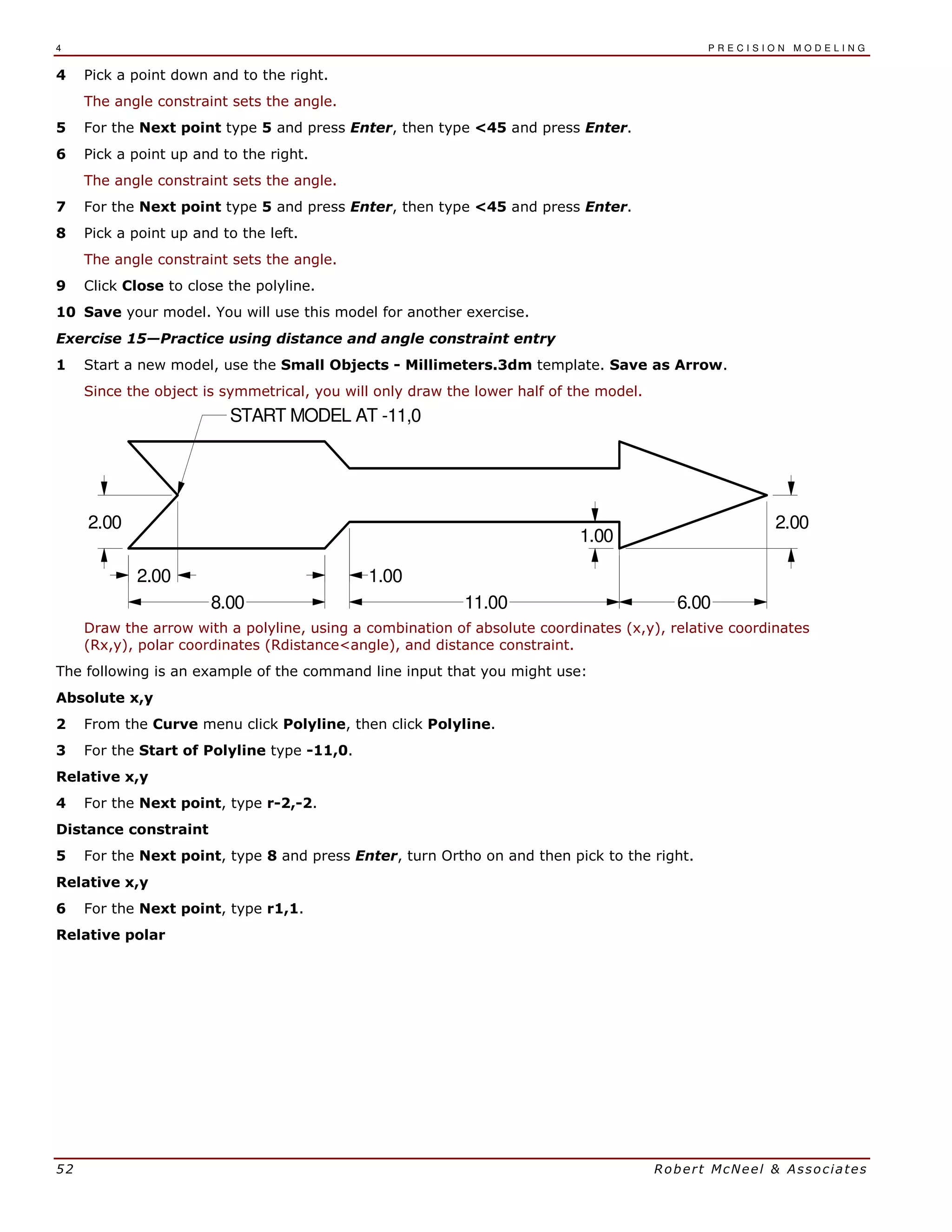 4 P R E C I S I O N M O D E L I N G
52 Robert McNeel & Associates
4 Pick a point down and to the right.
The angle constraint sets the angle.
5 For the Next point type 5 and press Enter, then type <45 and press Enter.
6 Pick a point up and to the right.
The angle constraint sets the angle.
7 For the Next point type 5 and press Enter, then type <45 and press Enter.
8 Pick a point up and to the left.
The angle constraint sets the angle.
9 Click Close to close the polyline.
10 Save your model. You will use this model for another exercise.
Exercise 15—Practice using distance and angle constraint entry
1 Start a new model, use the Small Objects - Millimeters.3dm template. Save as Arrow.
Since the object is symmetrical, you will only draw the lower half of the model.
2.00
2.00 1.00
1.00
2.00
6.0011.008.00
START MODEL AT -11,0
Draw the arrow with a polyline, using a combination of absolute coordinates (x,y), relative coordinates
(Rx,y), polar coordinates (Rdistance<angle), and distance constraint.
The following is an example of the command line input that you might use:
Absolute x,y
2 From the Curve menu click Polyline, then click Polyline.
3 For the Start of Polyline type -11,0.
Relative x,y
4 For the Next point, type r-2,-2.
Distance constraint
5 For the Next point, type 8 and press Enter, turn Ortho on and then pick to the right.
Relative x,y
6 For the Next point, type r1,1.
Relative polar
 