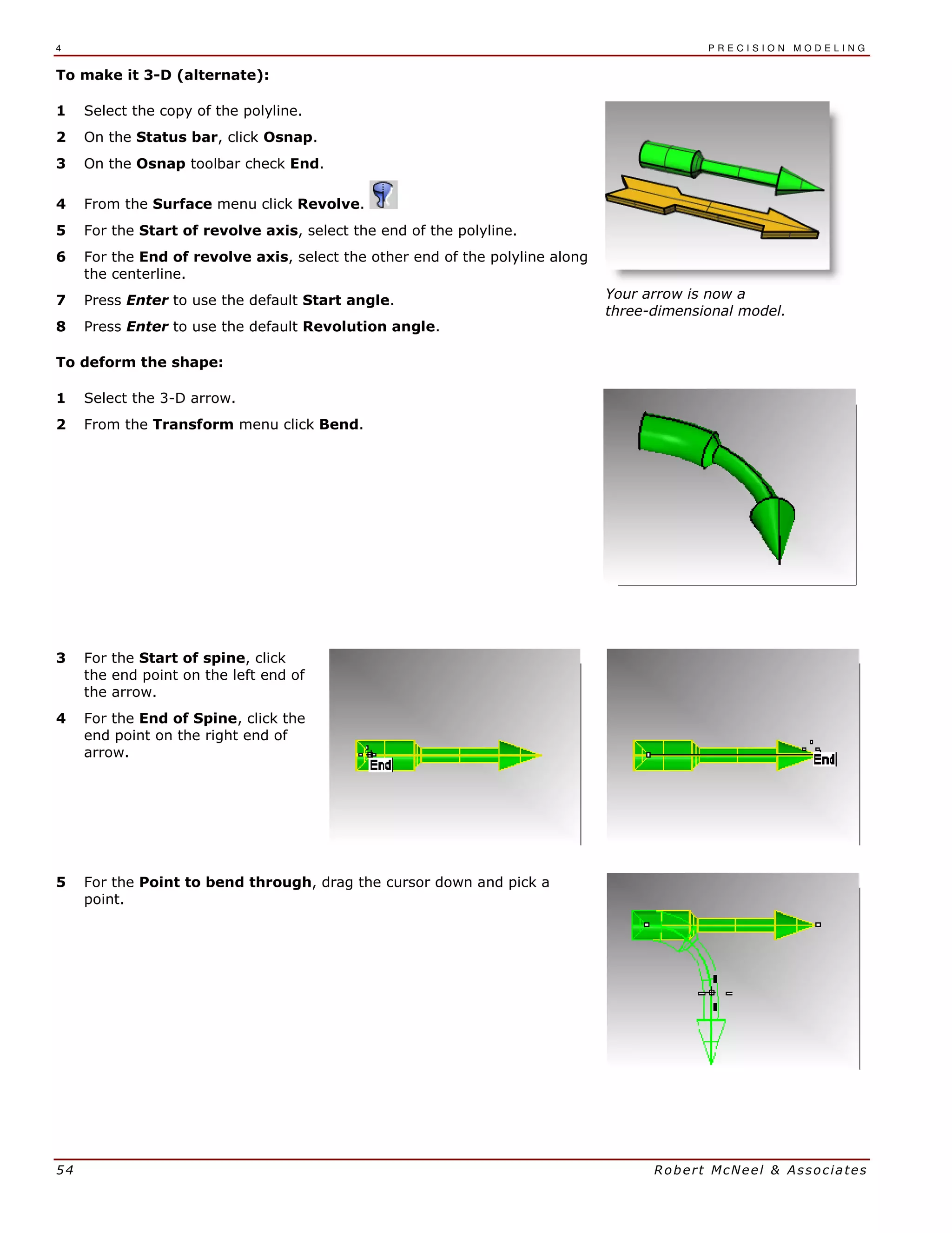 4 P R E C I S I O N M O D E L I N G
54 Robert McNeel & Associates
To make it 3-D (alternate):
1 Select the copy of the polyline.
2 On the Status bar, click Osnap.
3 On the Osnap toolbar check End.
4 From the Surface menu click Revolve.
5 For the Start of revolve axis, select the end of the polyline.
6 For the End of revolve axis, select the other end of the polyline along
the centerline.
7 Press Enter to use the default Start angle.
8 Press Enter to use the default Revolution angle.
Your arrow is now a
three-dimensional model.
To deform the shape:
1 Select the 3-D arrow.
2 From the Transform menu click Bend.
3 For the Start of spine, click
the end point on the left end of
the arrow.
4 For the End of Spine, click the
end point on the right end of
arrow.
5 For the Point to bend through, drag the cursor down and pick a
point.
 