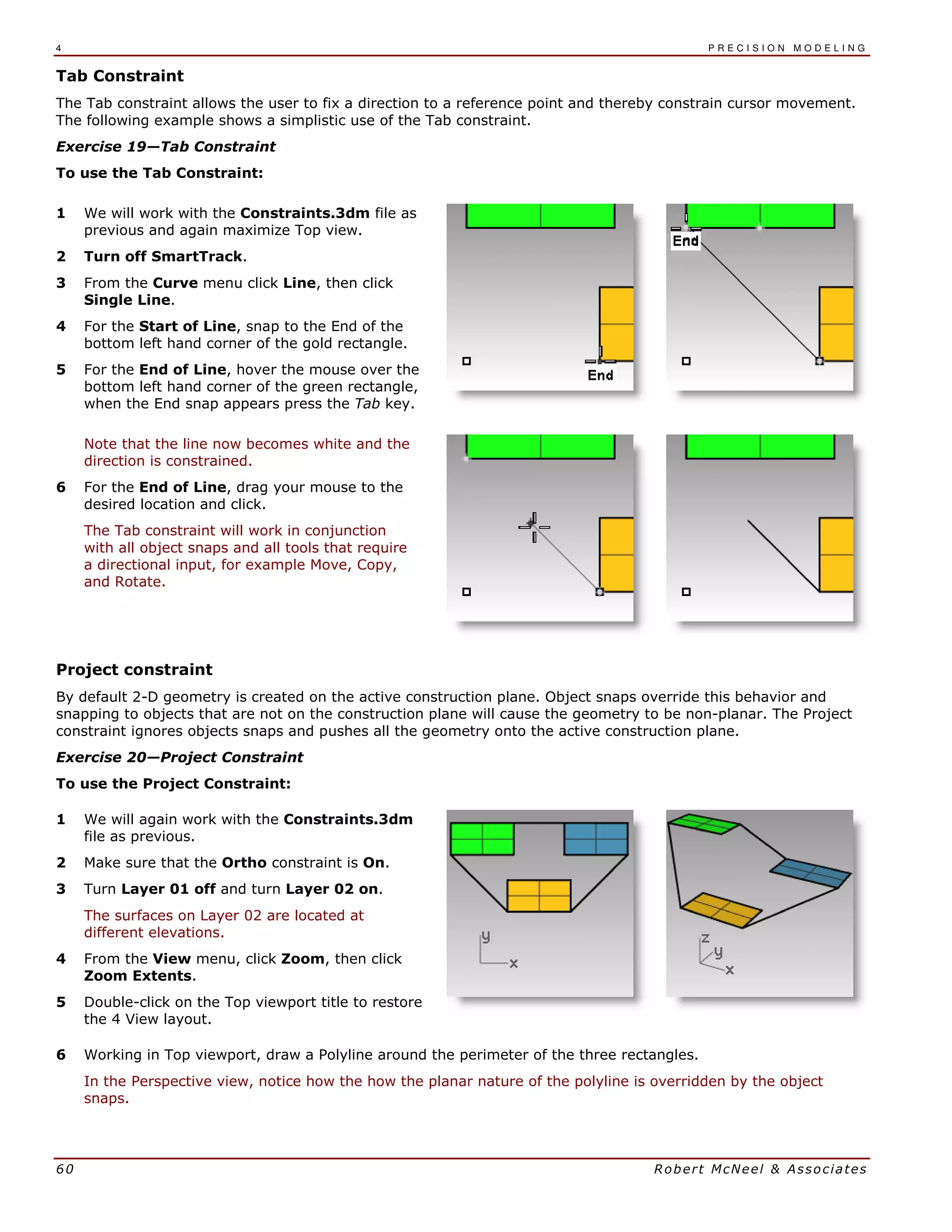4 P R E C I S I O N M O D E L I N G
60 Robert McNeel & Associates
Tab Constraint
The Tab constraint allows the user to fix a direction to a reference point and thereby constrain cursor movement.
The following example shows a simplistic use of the Tab constraint.
Exercise 19—Tab Constraint
To use the Tab Constraint:
1 We will work with the Constraints.3dm file as
previous and again maximize Top view.
2 Turn off SmartTrack.
3 From the Curve menu click Line, then click
Single Line.
4 For the Start of Line, snap to the End of the
bottom left hand corner of the gold rectangle.
5 For the End of Line, hover the mouse over the
bottom left hand corner of the green rectangle,
when the End snap appears press the Tab key.
Note that the line now becomes white and the
direction is constrained.
6 For the End of Line, drag your mouse to the
desired location and click.
The Tab constraint will work in conjunction
with all object snaps and all tools that require
a directional input, for example Move, Copy,
and Rotate.
Project constraint
By default 2-D geometry is created on the active construction plane. Object snaps override this behavior and
snapping to objects that are not on the construction plane will cause the geometry to be non-planar. The Project
constraint ignores objects snaps and pushes all the geometry onto the active construction plane.
Exercise 20—Project Constraint
To use the Project Constraint:
1 We will again work with the Constraints.3dm
file as previous.
2 Make sure that the Ortho constraint is On.
3 Turn Layer 01 off and turn Layer 02 on.
The surfaces on Layer 02 are located at
different elevations.
4 From the View menu, click Zoom, then click
Zoom Extents.
5 Double-click on the Top viewport title to restore
the 4 View layout.
6 Working in Top viewport, draw a Polyline around the perimeter of the three rectangles.
In the Perspective view, notice how the how the planar nature of the polyline is overridden by the object
snaps.
 