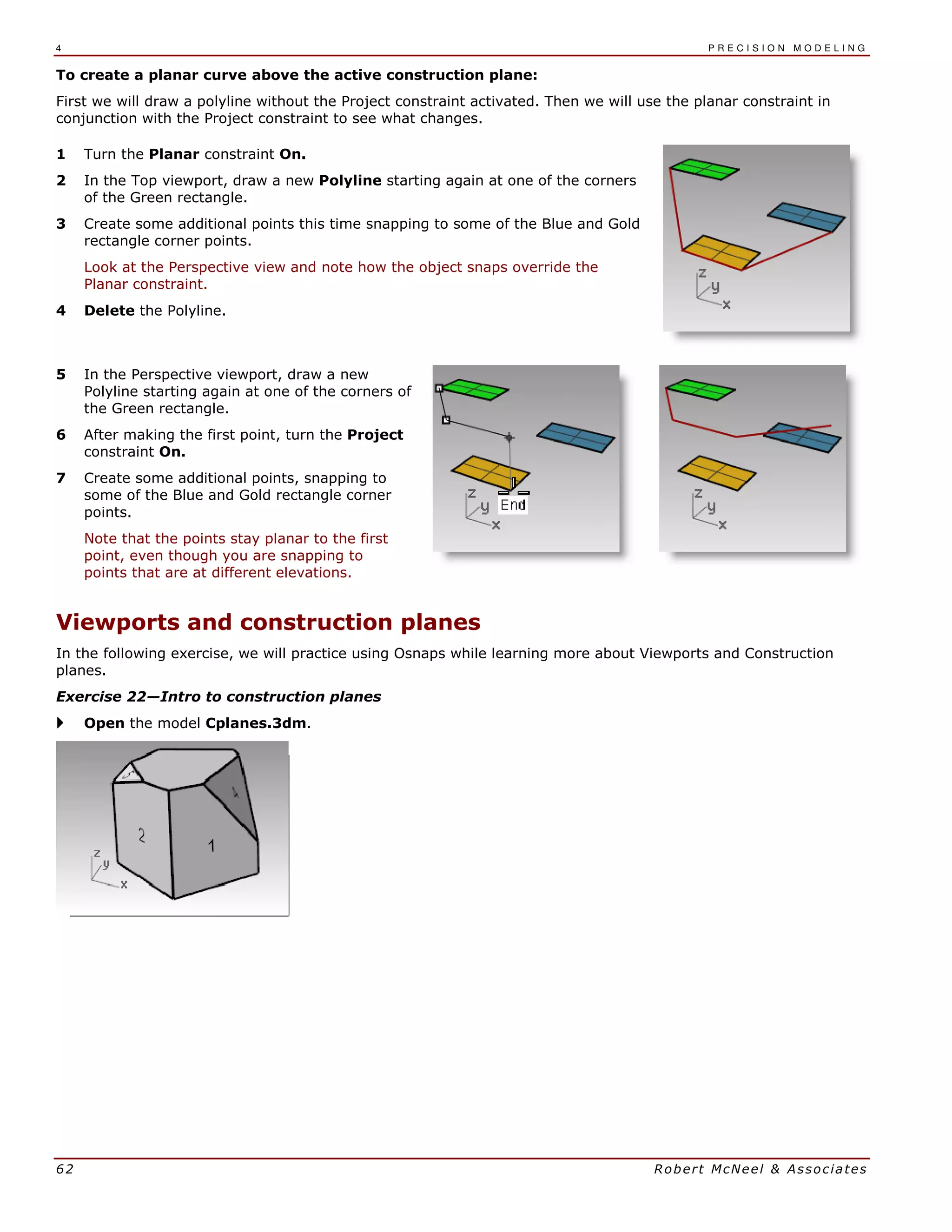 4 P R E C I S I O N M O D E L I N G
62 Robert McNeel & Associates
To create a planar curve above the active construction plane:
First we will draw a polyline without the Project constraint activated. Then we will use the planar constraint in
conjunction with the Project constraint to see what changes.
1 Turn the Planar constraint On.
2 In the Top viewport, draw a new Polyline starting again at one of the corners
of the Green rectangle.
3 Create some additional points this time snapping to some of the Blue and Gold
rectangle corner points.
Look at the Perspective view and note how the object snaps override the
Planar constraint.
4 Delete the Polyline.
5 In the Perspective viewport, draw a new
Polyline starting again at one of the corners of
the Green rectangle.
6 After making the first point, turn the Project
constraint On.
7 Create some additional points, snapping to
some of the Blue and Gold rectangle corner
points.
Note that the points stay planar to the first
point, even though you are snapping to
points that are at different elevations.
Viewports and construction planes
In the following exercise, we will practice using Osnaps while learning more about Viewports and Construction
planes.
Exercise 22—Intro to construction planes
Open the model Cplanes.3dm.
 
