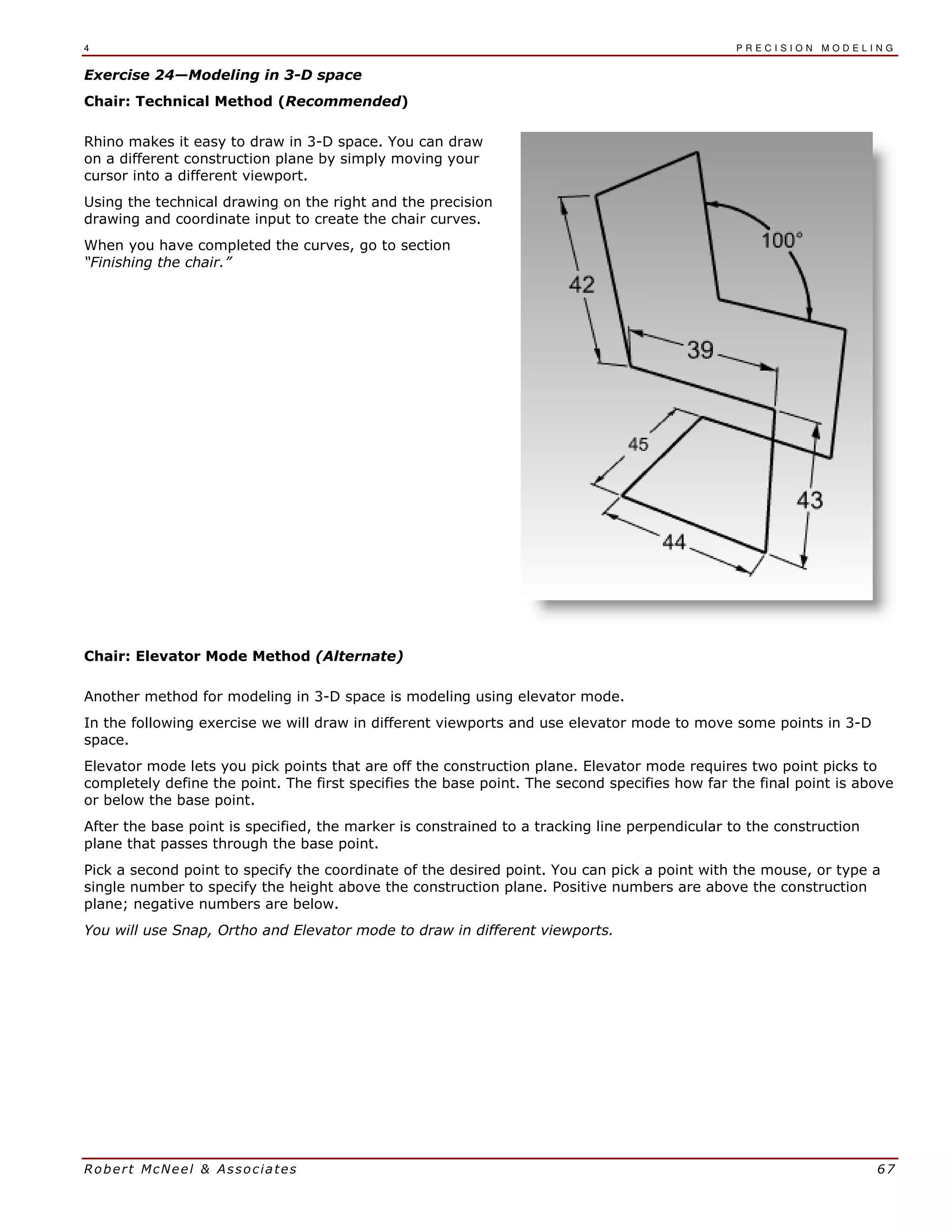 4 P R E C I S I O N M O D E L I N G
Robert McNeel & Associates 67
Exercise 24—Modeling in 3-D space
Chair: Technical Method (Recommended)
Rhino makes it easy to draw in 3-D space. You can draw
on a different construction plane by simply moving your
cursor into a different viewport.
Using the technical drawing on the right and the precision
drawing and coordinate input to create the chair curves.
When you have completed the curves, go to section
“Finishing the chair.”
Chair: Elevator Mode Method (Alternate)
Another method for modeling in 3-D space is modeling using elevator mode.
In the following exercise we will draw in different viewports and use elevator mode to move some points in 3-D
space.
Elevator mode lets you pick points that are off the construction plane. Elevator mode requires two point picks to
completely define the point. The first specifies the base point. The second specifies how far the final point is above
or below the base point.
After the base point is specified, the marker is constrained to a tracking line perpendicular to the construction
plane that passes through the base point.
Pick a second point to specify the coordinate of the desired point. You can pick a point with the mouse, or type a
single number to specify the height above the construction plane. Positive numbers are above the construction
plane; negative numbers are below.
You will use Snap, Ortho and Elevator mode to draw in different viewports.
 