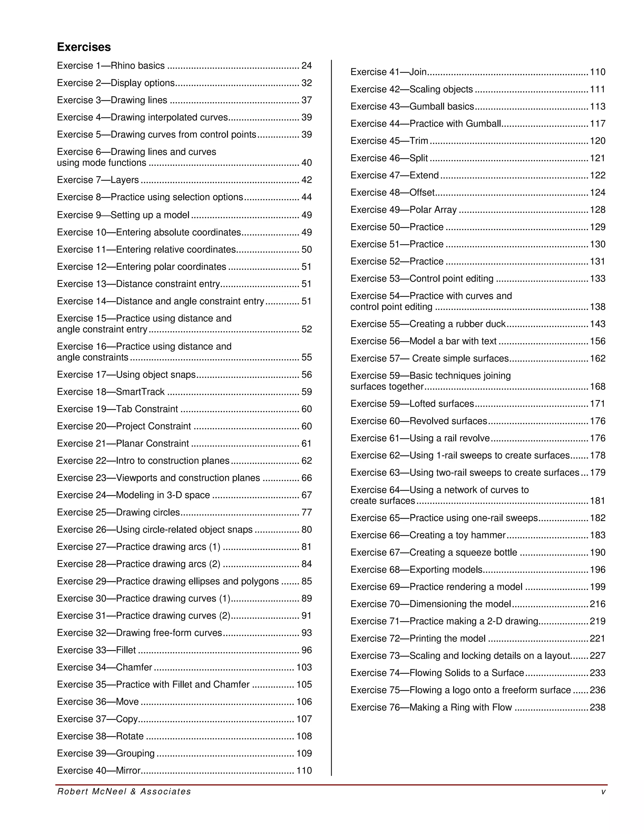Robert McNeel & Associates v
Exercises
Exercise 1—Rhino basics .................................................. 24
Exercise 2—Display options............................................... 32
Exercise 3—Drawing lines ................................................. 37
Exercise 4—Drawing interpolated curves........................... 39
Exercise 5—Drawing curves from control points................ 39
Exercise 6—Drawing lines and curves
using mode functions ......................................................... 40
Exercise 7—Layers ............................................................ 42
Exercise 8—Practice using selection options..................... 44
Exercise 9Setting up a model ......................................... 49
Exercise 10—Entering absolute coordinates...................... 49
Exercise 11—Entering relative coordinates........................ 50
Exercise 12—Entering polar coordinates ........................... 51
Exercise 13—Distance constraint entry.............................. 51
Exercise 14—Distance and angle constraint entry............. 51
Exercise 15—Practice using distance and
angle constraint entry......................................................... 52
Exercise 16—Practice using distance and
angle constraints ................................................................ 55
Exercise 17—Using object snaps....................................... 56
Exercise 18—SmartTrack .................................................. 59
Exercise 19—Tab Constraint ............................................. 60
Exercise 20—Project Constraint ........................................ 60
Exercise 21—Planar Constraint ......................................... 61
Exercise 22—Intro to construction planes.......................... 62
Exercise 23—Viewports and construction planes .............. 66
Exercise 24—Modeling in 3-D space ................................. 67
Exercise 25—Drawing circles............................................. 77
Exercise 26—Using circle-related object snaps ................. 80
Exercise 27—Practice drawing arcs (1) ............................. 81
Exercise 28—Practice drawing arcs (2) ............................. 84
Exercise 29—Practice drawing ellipses and polygons ....... 85
Exercise 30—Practice drawing curves (1).......................... 89
Exercise 31—Practice drawing curves (2).......................... 91
Exercise 32—Drawing free-form curves............................. 93
Exercise 33—Fillet ............................................................. 96
Exercise 34—Chamfer ..................................................... 103
Exercise 35—Practice with Fillet and Chamfer ................ 105
Exercise 36—Move .......................................................... 106
Exercise 37—Copy........................................................... 107
Exercise 38—Rotate ........................................................ 108
Exercise 39—Grouping .................................................... 109
Exercise 40—Mirror.......................................................... 110
Exercise 41—Join.............................................................110
Exercise 42—Scaling objects ...........................................111
Exercise 43—Gumball basics...........................................113
Exercise 44—Practice with Gumball.................................117
Exercise 45—Trim............................................................120
Exercise 46—Split ............................................................121
Exercise 47—Extend........................................................122
Exercise 48—Offset..........................................................124
Exercise 49—Polar Array .................................................128
Exercise 50—Practice ......................................................129
Exercise 51—Practice ......................................................130
Exercise 52—Practice ......................................................131
Exercise 53—Control point editing ...................................133
Exercise 54—Practice with curves and
control point editing ..........................................................138
Exercise 55—Creating a rubber duck...............................143
Exercise 56—Model a bar with text ..................................156
Exercise 57— Create simple surfaces..............................162
Exercise 59—Basic techniques joining
surfaces together..............................................................168
Exercise 59—Lofted surfaces...........................................171
Exercise 60—Revolved surfaces......................................176
Exercise 61—Using a rail revolve.....................................176
Exercise 62—Using 1-rail sweeps to create surfaces.......178
Exercise 63—Using two-rail sweeps to create surfaces...179
Exercise 64—Using a network of curves to
create surfaces.................................................................181
Exercise 65—Practice using one-rail sweeps...................182
Exercise 66—Creating a toy hammer...............................183
Exercise 67—Creating a squeeze bottle ..........................190
Exercise 68—Exporting models........................................196
Exercise 69—Practice rendering a model ........................199
Exercise 70—Dimensioning the model.............................216
Exercise 71—Practice making a 2-D drawing...................219
Exercise 72—Printing the model ......................................221
Exercise 73—Scaling and locking details on a layout.......227
Exercise 74—Flowing Solids to a Surface........................233
Exercise 75—Flowing a logo onto a freeform surface ......236
Exercise 76—Making a Ring with Flow ............................238
 