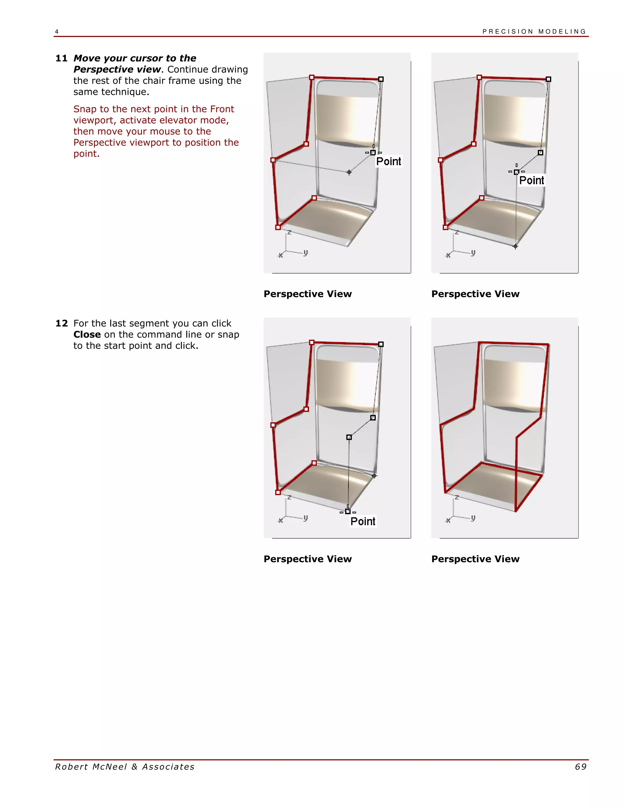 4 P R E C I S I O N M O D E L I N G
Robert McNeel & Associates 69
11 Move your cursor to the
Perspective view. Continue drawing
the rest of the chair frame using the
same technique.
Snap to the next point in the Front
viewport, activate elevator mode,
then move your mouse to the
Perspective viewport to position the
point.
Perspective View Perspective View
12 For the last segment you can click
Close on the command line or snap
to the start point and click.
Perspective View Perspective View
 