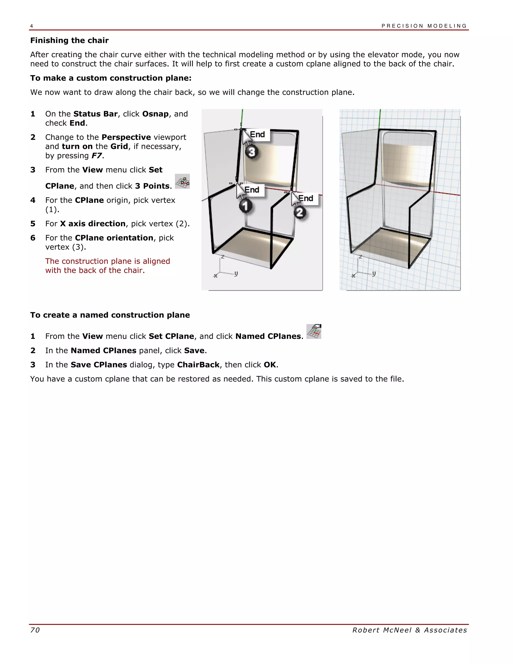 4 P R E C I S I O N M O D E L I N G
70 Robert McNeel & Associates
Finishing the chair
After creating the chair curve either with the technical modeling method or by using the elevator mode, you now
need to construct the chair surfaces. It will help to first create a custom cplane aligned to the back of the chair.
To make a custom construction plane:
We now want to draw along the chair back, so we will change the construction plane.
1 On the Status Bar, click Osnap, and
check End.
2 Change to the Perspective viewport
and turn on the Grid, if necessary,
by pressing F7.
3 From the View menu click Set
CPlane, and then click 3 Points.
4 For the CPlane origin, pick vertex
(1).
5 For X axis direction, pick vertex (2).
6 For the CPlane orientation, pick
vertex (3).
The construction plane is aligned
with the back of the chair.
To create a named construction plane
1 From the View menu click Set CPlane, and click Named CPlanes.
2 In the Named CPlanes panel, click Save.
3 In the Save CPlanes dialog, type ChairBack, then click OK.
You have a custom cplane that can be restored as needed. This custom cplane is saved to the file.
 
