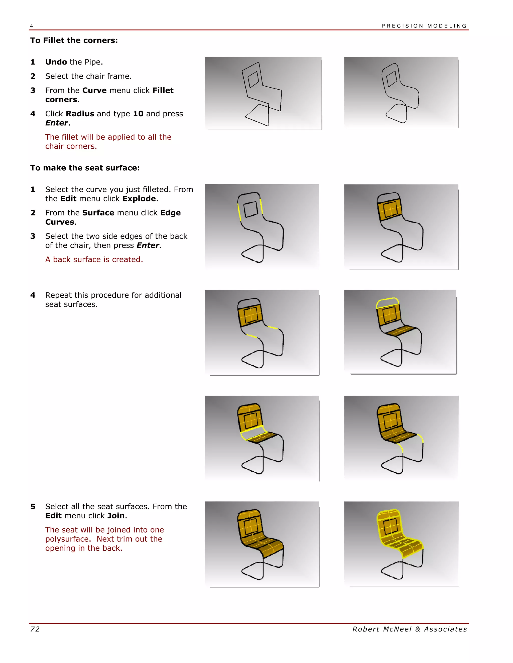 4 P R E C I S I O N M O D E L I N G
72 Robert McNeel & Associates
To Fillet the corners:
1 Undo the Pipe.
2 Select the chair frame.
3 From the Curve menu click Fillet
corners.
4 Click Radius and type 10 and press
Enter.
The fillet will be applied to all the
chair corners.
To make the seat surface:
1 Select the curve you just filleted. From
the Edit menu click Explode.
2 From the Surface menu click Edge
Curves.
3 Select the two side edges of the back
of the chair, then press Enter.
A back surface is created.
4 Repeat this procedure for additional
seat surfaces.
5 Select all the seat surfaces. From the
Edit menu click Join.
The seat will be joined into one
polysurface. Next trim out the
opening in the back.
 