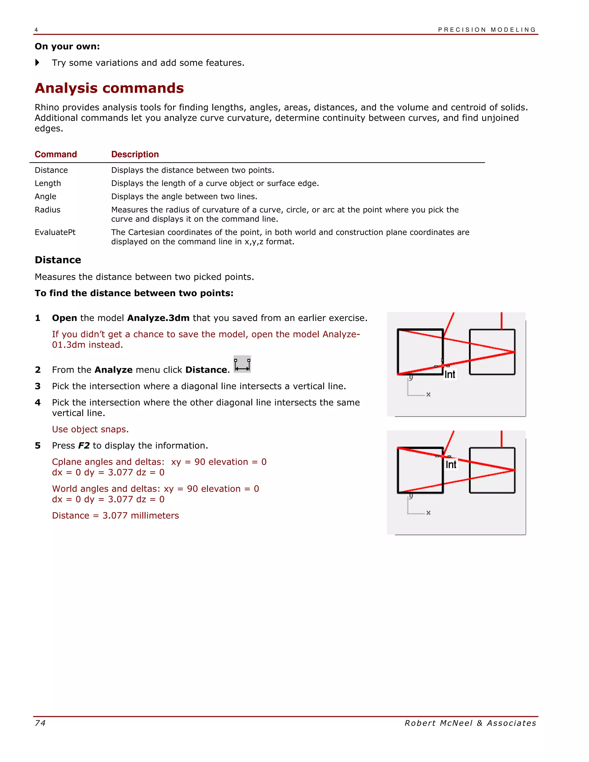 4 P R E C I S I O N M O D E L I N G
74 Robert McNeel & Associates
On your own:
Try some variations and add some features.
Analysis commands
Rhino provides analysis tools for finding lengths, angles, areas, distances, and the volume and centroid of solids.
Additional commands let you analyze curve curvature, determine continuity between curves, and find unjoined
edges.
Command Description
Distance Displays the distance between two points.
Length Displays the length of a curve object or surface edge.
Angle Displays the angle between two lines.
Radius Measures the radius of curvature of a curve, circle, or arc at the point where you pick the
curve and displays it on the command line.
EvaluatePt The Cartesian coordinates of the point, in both world and construction plane coordinates are
displayed on the command line in x,y,z format.
Distance
Measures the distance between two picked points.
To find the distance between two points:
1 Open the model Analyze.3dm that you saved from an earlier exercise.
If you didn’t get a chance to save the model, open the model Analyze-
01.3dm instead.
2 From the Analyze menu click Distance.
3 Pick the intersection where a diagonal line intersects a vertical line.
4 Pick the intersection where the other diagonal line intersects the same
vertical line.
Use object snaps.
5 Press F2 to display the information.
Cplane angles and deltas: xy = 90 elevation = 0
dx = 0 dy = 3.077 dz = 0
World angles and deltas: xy = 90 elevation = 0
dx = 0 dy = 3.077 dz = 0
Distance = 3.077 millimeters
 
