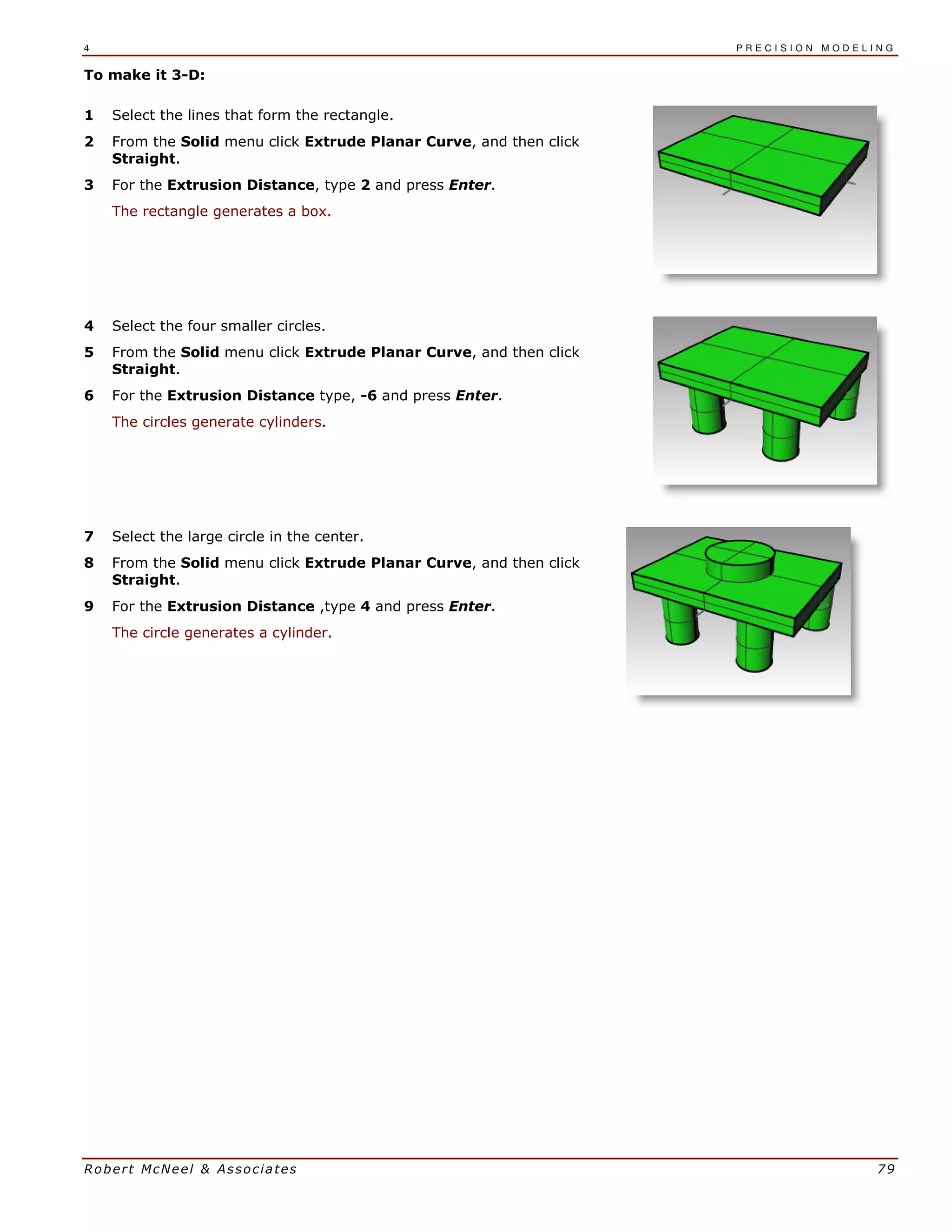 4 P R E C I S I O N M O D E L I N G
Robert McNeel & Associates 79
To make it 3-D:
1 Select the lines that form the rectangle.
2 From the Solid menu click Extrude Planar Curve, and then click
Straight.
3 For the Extrusion Distance, type 2 and press Enter.
The rectangle generates a box.
4 Select the four smaller circles.
5 From the Solid menu click Extrude Planar Curve, and then click
Straight.
6 For the Extrusion Distance type, -6 and press Enter.
The circles generate cylinders.
7 Select the large circle in the center.
8 From the Solid menu click Extrude Planar Curve, and then click
Straight.
9 For the Extrusion Distance ,type 4 and press Enter.
The circle generates a cylinder.
 