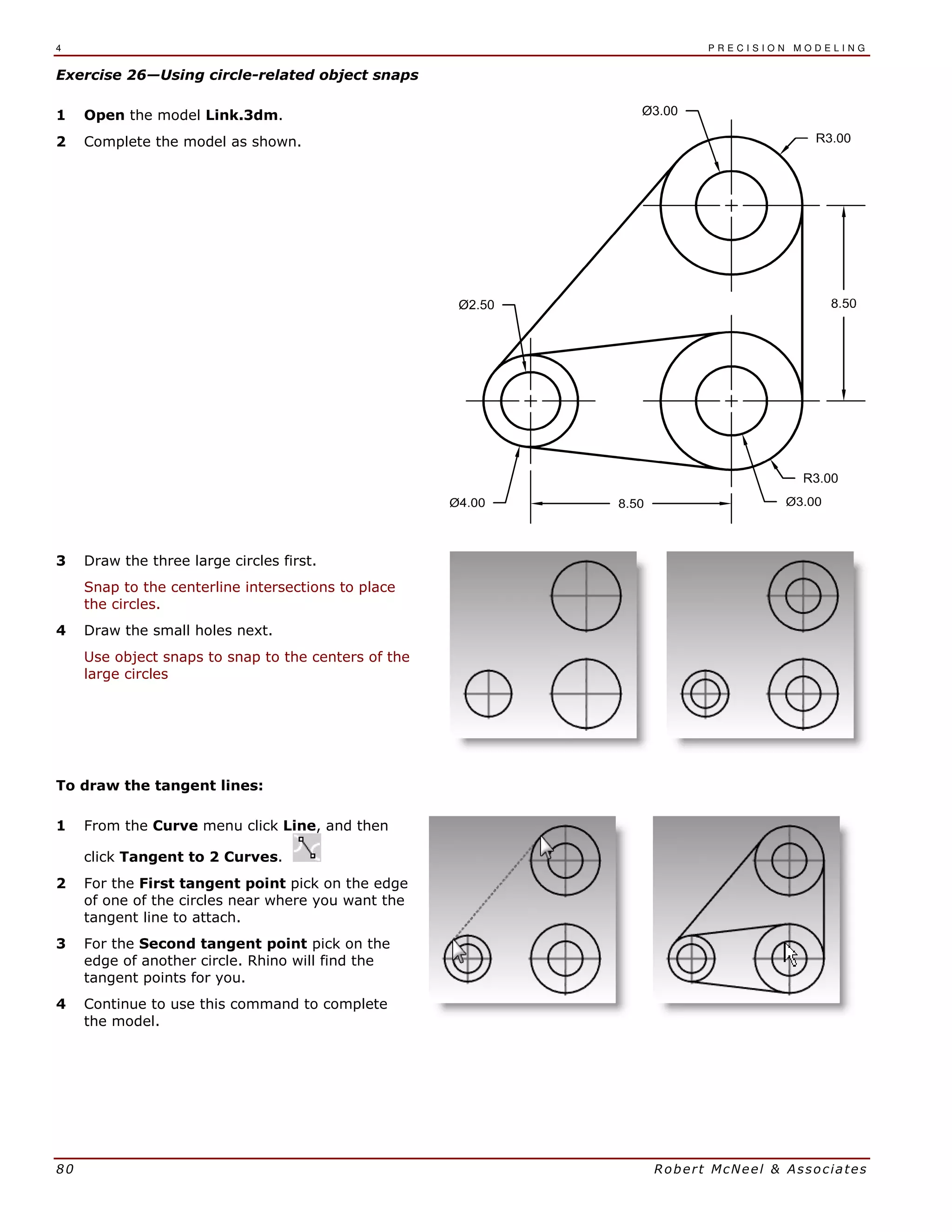 4 P R E C I S I O N M O D E L I N G
80 Robert McNeel & Associates
Exercise 26—Using circle-related object snaps
1 Open the model Link.3dm.
2 Complete the model as shown.
3 Draw the three large circles first.
Snap to the centerline intersections to place
the circles.
4 Draw the small holes next.
Use object snaps to snap to the centers of the
large circles
To draw the tangent lines:
1 From the Curve menu click Line, and then
click Tangent to 2 Curves.
2 For the First tangent point pick on the edge
of one of the circles near where you want the
tangent line to attach.
3 For the Second tangent point pick on the
edge of another circle. Rhino will find the
tangent points for you.
4 Continue to use this command to complete
the model.
 