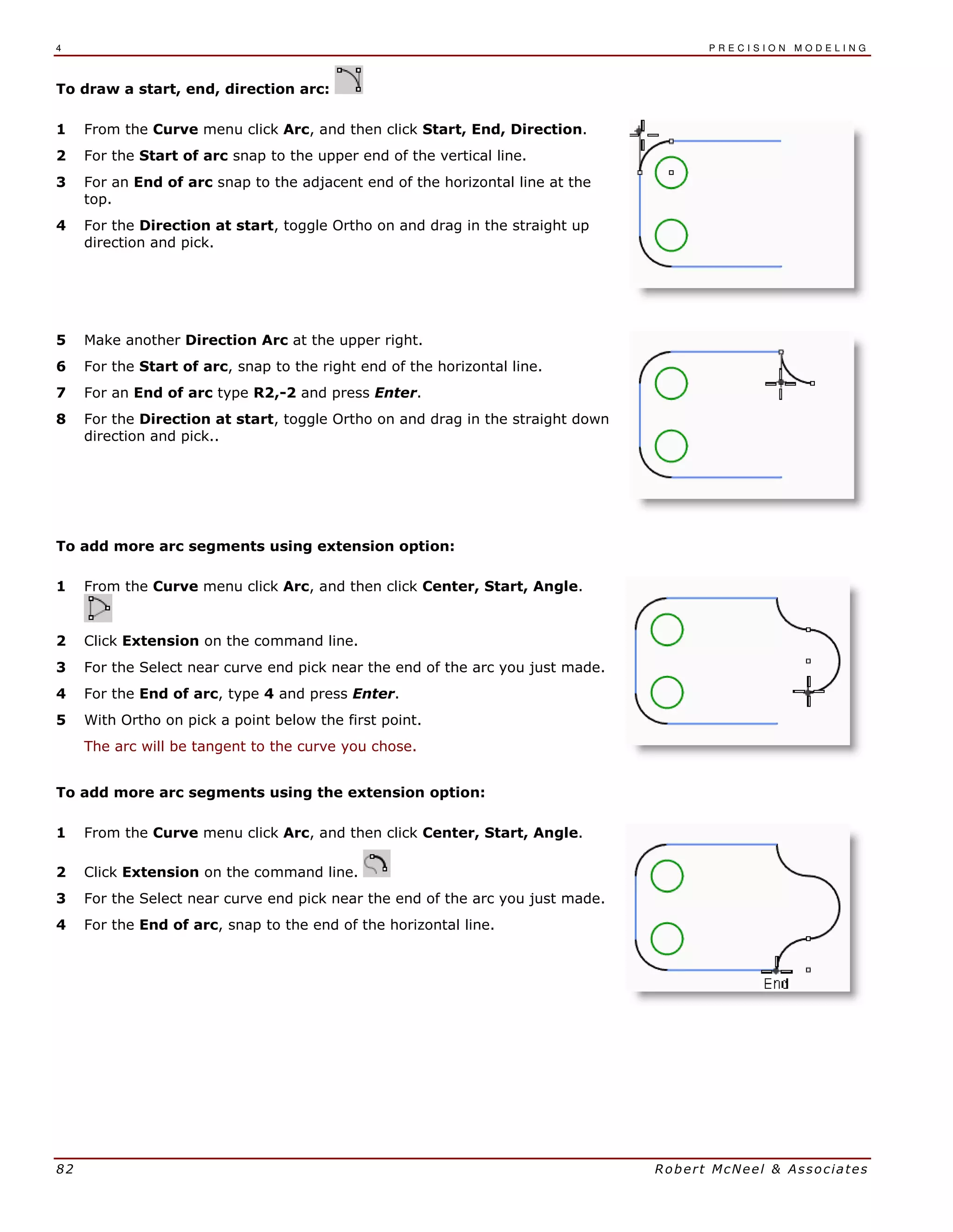 4 P R E C I S I O N M O D E L I N G
82 Robert McNeel & Associates
To draw a start, end, direction arc:
1 From the Curve menu click Arc, and then click Start, End, Direction.
2 For the Start of arc snap to the upper end of the vertical line.
3 For an End of arc snap to the adjacent end of the horizontal line at the
top.
4 For the Direction at start, toggle Ortho on and drag in the straight up
direction and pick.
5 Make another Direction Arc at the upper right.
6 For the Start of arc, snap to the right end of the horizontal line.
7 For an End of arc type R2,-2 and press Enter.
8 For the Direction at start, toggle Ortho on and drag in the straight down
direction and pick..
To add more arc segments using extension option:
1 From the Curve menu click Arc, and then click Center, Start, Angle.
2 Click Extension on the command line.
3 For the Select near curve end pick near the end of the arc you just made.
4 For the End of arc, type 4 and press Enter.
5 With Ortho on pick a point below the first point.
The arc will be tangent to the curve you chose.
To add more arc segments using the extension option:
1 From the Curve menu click Arc, and then click Center, Start, Angle.
2 Click Extension on the command line.
3 For the Select near curve end pick near the end of the arc you just made.
4 For the End of arc, snap to the end of the horizontal line.
 