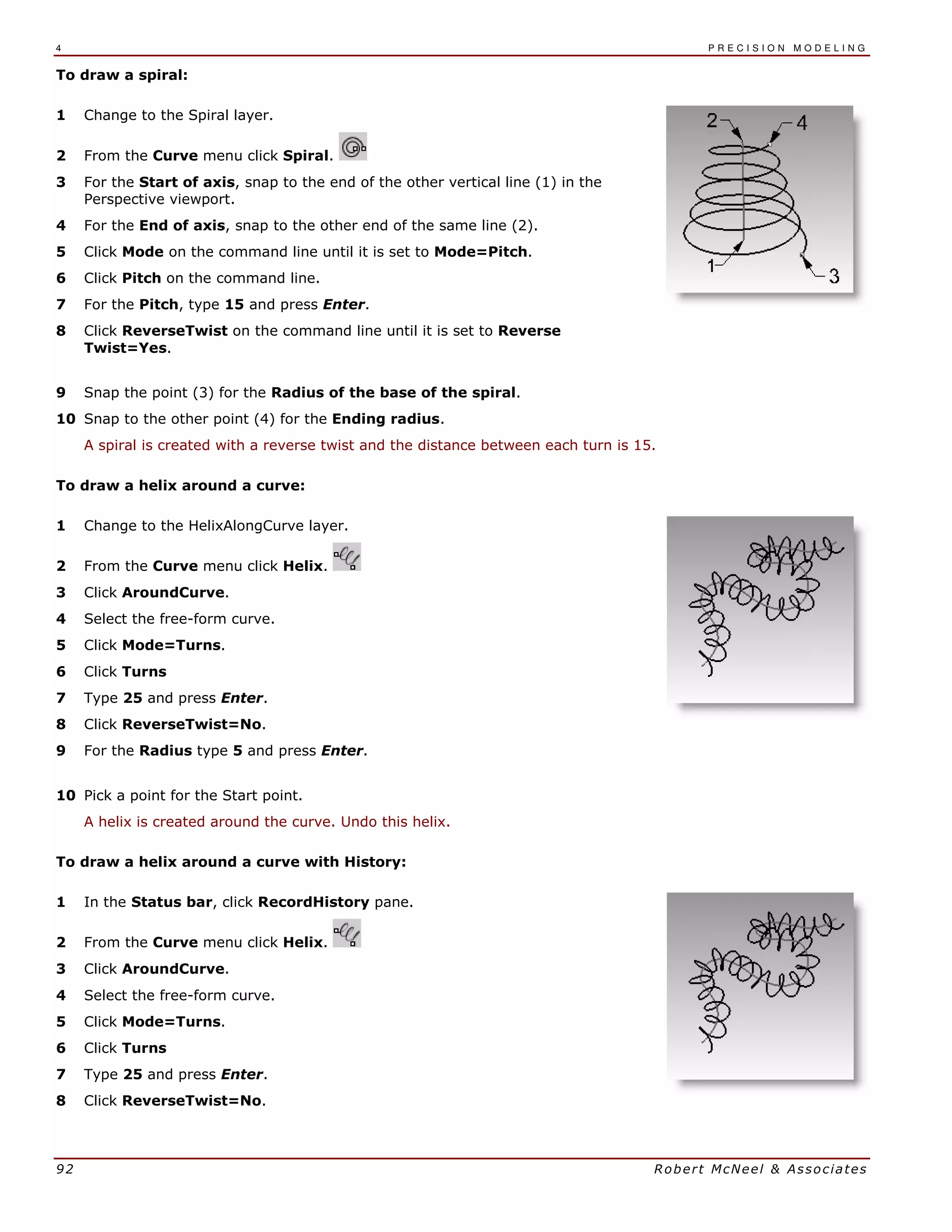 4 P R E C I S I O N M O D E L I N G
92 Robert McNeel & Associates
To draw a spiral:
1 Change to the Spiral layer.
2 From the Curve menu click Spiral.
3 For the Start of axis, snap to the end of the other vertical line (1) in the
Perspective viewport.
4 For the End of axis, snap to the other end of the same line (2).
5 Click Mode on the command line until it is set to Mode=Pitch.
6 Click Pitch on the command line.
7 For the Pitch, type 15 and press Enter.
8 Click ReverseTwist on the command line until it is set to Reverse
Twist=Yes.
9 Snap the point (3) for the Radius of the base of the spiral.
10 Snap to the other point (4) for the Ending radius.
A spiral is created with a reverse twist and the distance between each turn is 15.
To draw a helix around a curve:
1 Change to the HelixAlongCurve layer.
2 From the Curve menu click Helix.
3 Click AroundCurve.
4 Select the free-form curve.
5 Click Mode=Turns.
6 Click Turns
7 Type 25 and press Enter.
8 Click ReverseTwist=No.
9 For the Radius type 5 and press Enter.
10 Pick a point for the Start point.
A helix is created around the curve. Undo this helix.
To draw a helix around a curve with History:
1 In the Status bar, click RecordHistory pane.
2 From the Curve menu click Helix.
3 Click AroundCurve.
4 Select the free-form curve.
5 Click Mode=Turns.
6 Click Turns
7 Type 25 and press Enter.
8 Click ReverseTwist=No.
 
