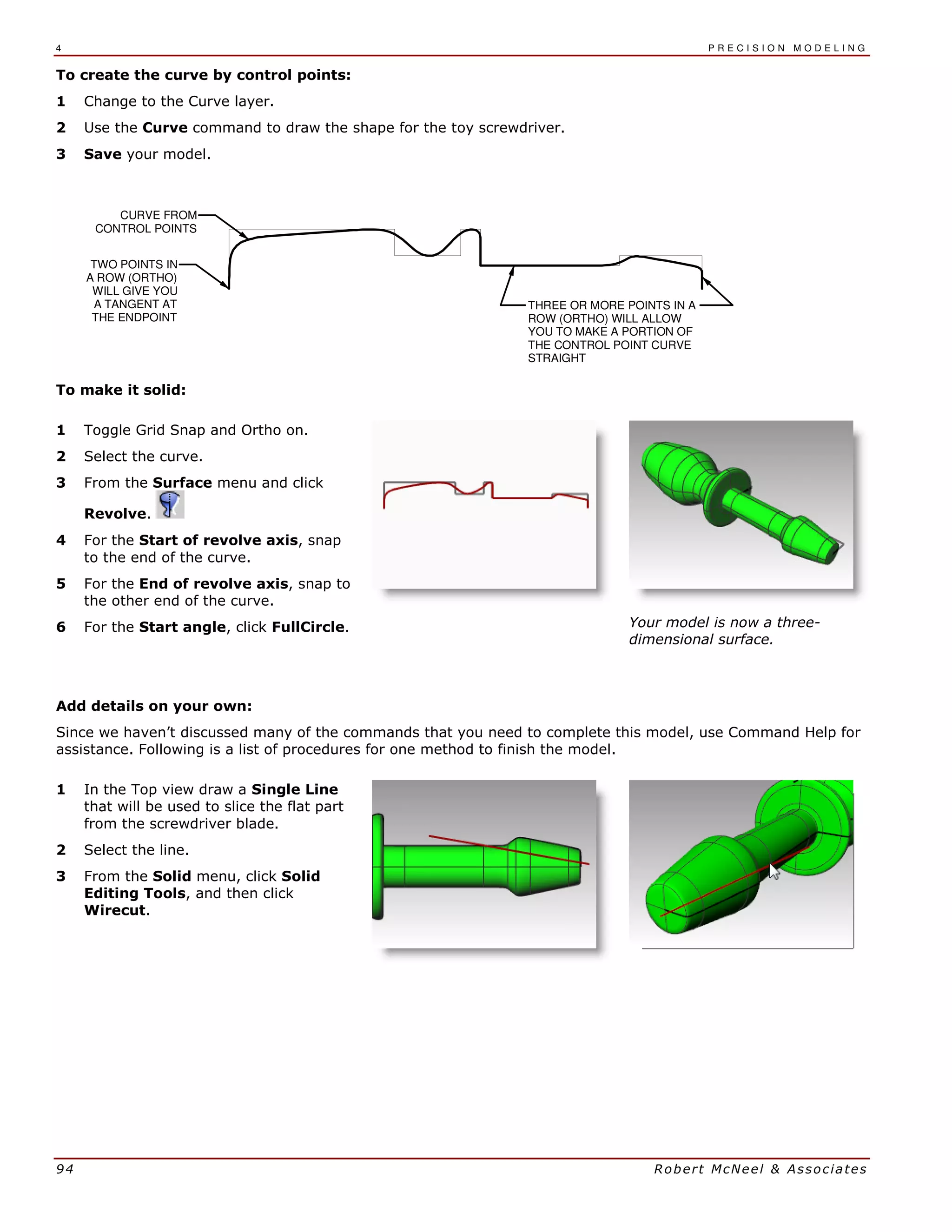 4 P R E C I S I O N M O D E L I N G
94 Robert McNeel & Associates
To create the curve by control points:
1 Change to the Curve layer.
2 Use the Curve command to draw the shape for the toy screwdriver.
3 Save your model.
THREE OR MORE POINTS IN A
ROW (ORTHO) WILL ALLOW
YOU TO MAKE A PORTION OF
THE CONTROL POINT CURVE
STRAIGHT
CURVE FROM
CONTROL POINTS
TWO POINTS IN
A ROW (ORTHO)
WILL GIVE YOU
A TANGENT AT
THE ENDPOINT
To make it solid:
1 Toggle Grid Snap and Ortho on.
2 Select the curve.
3 From the Surface menu and click
Revolve.
4 For the Start of revolve axis, snap
to the end of the curve.
5 For the End of revolve axis, snap to
the other end of the curve.
6 For the Start angle, click FullCircle. Your model is now a three-
dimensional surface.
Add details on your own:
Since we haven’t discussed many of the commands that you need to complete this model, use Command Help for
assistance. Following is a list of procedures for one method to finish the model.
1 In the Top view draw a Single Line
that will be used to slice the flat part
from the screwdriver blade.
2 Select the line.
3 From the Solid menu, click Solid
Editing Tools, and then click
Wirecut.
 