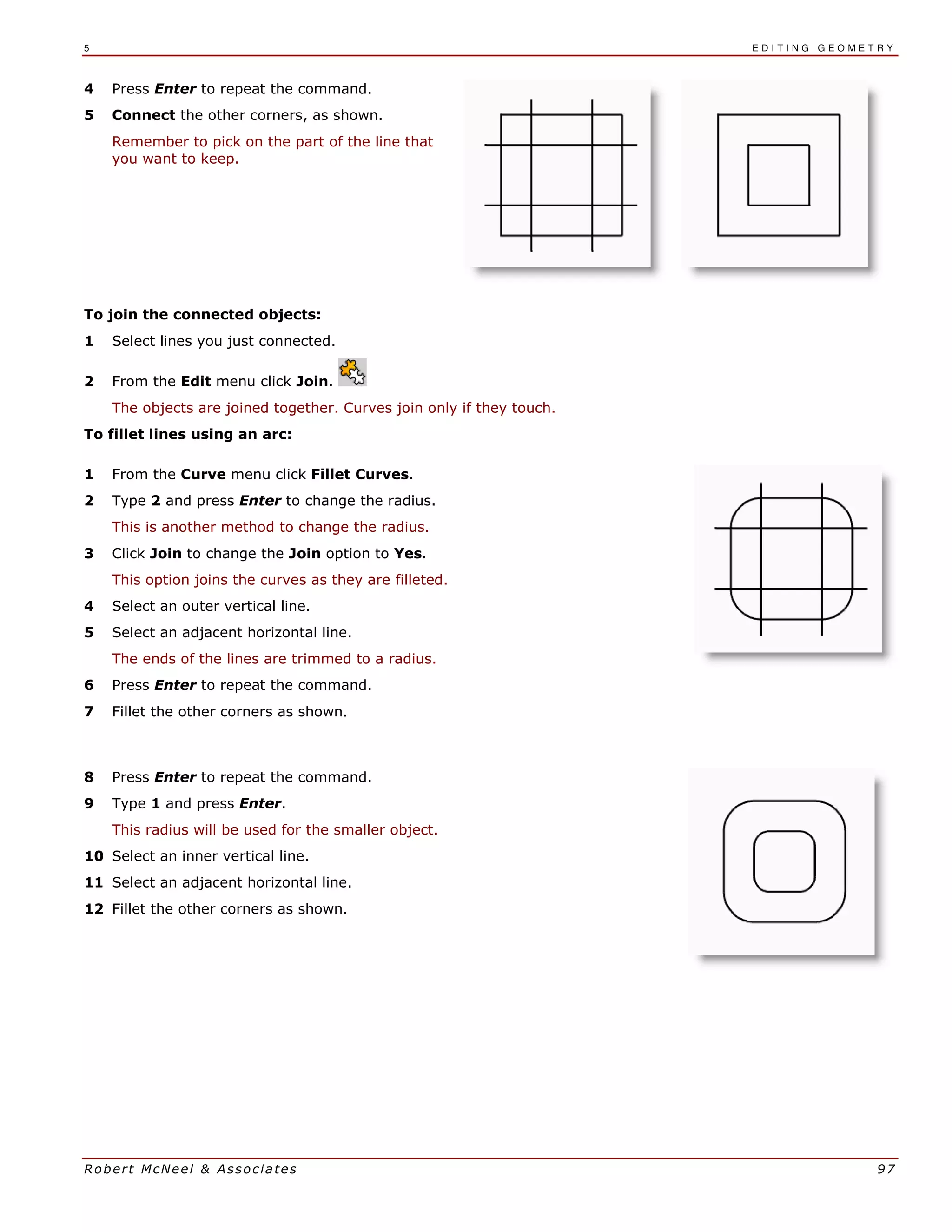 5 E D I T I N G G E O M E T R Y
Robert McNeel & Associates 97
4 Press Enter to repeat the command.
5 Connect the other corners, as shown.
Remember to pick on the part of the line that
you want to keep.
To join the connected objects:
1 Select lines you just connected.
2 From the Edit menu click Join.
The objects are joined together. Curves join only if they touch.
To fillet lines using an arc:
1 From the Curve menu click Fillet Curves.
2 Type 2 and press Enter to change the radius.
This is another method to change the radius.
3 Click Join to change the Join option to Yes.
This option joins the curves as they are filleted.
4 Select an outer vertical line.
5 Select an adjacent horizontal line.
The ends of the lines are trimmed to a radius.
6 Press Enter to repeat the command.
7 Fillet the other corners as shown.
8 Press Enter to repeat the command.
9 Type 1 and press Enter.
This radius will be used for the smaller object.
10 Select an inner vertical line.
11 Select an adjacent horizontal line.
12 Fillet the other corners as shown.
 