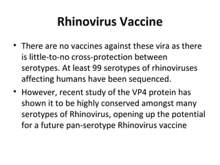 Rhinovirus Vaccine
• There are no vaccines against these vira as there
is little-to-no cross-protection between
serotypes. At least 99 serotypes of rhinoviruses
affecting humans have been sequenced.
• However, recent study of the VP4 protein has
shown it to be highly conserved amongst many
serotypes of Rhinovirus, opening up the potential
for a future pan-serotype Rhinovirus vaccine

 