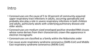 Intro
• Coronaviruses are the cause of 5 to 10 percent of community-acquired
upper respiratory tract infections in adults, occurring sporadically and
probably also play a role in severe respiratory infections in both children
and adults, particularly adults with underlying pulmonary disease and
older adults.
• Coronaviruses are medium-sized enveloped positive-stranded RNA viruses
whose name derives from their characteristic crown-like appearance in
electron micrographs
• Coronaviruses are classified as a family within the Nidovirales order
• Can cause acute respiratory syndrome coronavirus (SARS-CoV) and Middle
East respiratory syndrome coronavirus (MERS-CoV)
 