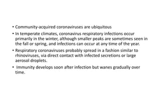 • Community-acquired coronaviruses are ubiquitous
• In temperate climates, coronavirus respiratory infections occur
primarily in the winter, although smaller peaks are sometimes seen in
the fall or spring, and infections can occur at any time of the year.
• Respiratory coronaviruses probably spread in a fashion similar to
rhinoviruses, via direct contact with infected secretions or large
aerosol droplets.
• Immunity develops soon after infection but wanes gradually over
time.
 