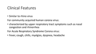 Clinical Features
• Similar to rhino virus
For community acquired human corona virus:
• characterized by upper respiratory tract symptoms such as nasal
congestion and rhinorrhea
For Acute Respiratory Syndrome Corona virus:
• Fever, cough, chills, myalgias, dyspnea, headache
 
