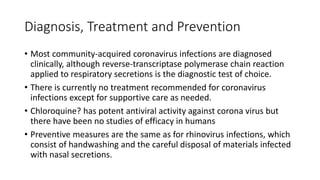 Diagnosis, Treatment and Prevention
• Most community-acquired coronavirus infections are diagnosed
clinically, although reverse-transcriptase polymerase chain reaction
applied to respiratory secretions is the diagnostic test of choice.
• There is currently no treatment recommended for coronavirus
infections except for supportive care as needed.
• Chloroquine? has potent antiviral activity against corona virus but
there have been no studies of efficacy in humans
• Preventive measures are the same as for rhinovirus infections, which
consist of handwashing and the careful disposal of materials infected
with nasal secretions.
 