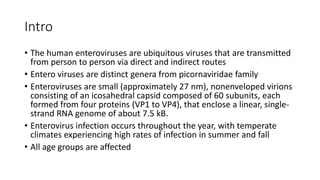 Intro
• The human enteroviruses are ubiquitous viruses that are transmitted
from person to person via direct and indirect routes
• Entero viruses are distinct genera from picornaviridae family
• Enteroviruses are small (approximately 27 nm), nonenveloped virions
consisting of an icosahedral capsid composed of 60 subunits, each
formed from four proteins (VP1 to VP4), that enclose a linear, single-
strand RNA genome of about 7.5 kB.
• Enterovirus infection occurs throughout the year, with temperate
climates experiencing high rates of infection in summer and fall
• All age groups are affected
 