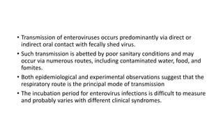 • Transmission of enteroviruses occurs predominantly via direct or
indirect oral contact with fecally shed virus.
• Such transmission is abetted by poor sanitary conditions and may
occur via numerous routes, including contaminated water, food, and
fomites.
• Both epidemiological and experimental observations suggest that the
respiratory route is the principal mode of transmission
• The incubation period for enterovirus infections is difficult to measure
and probably varies with different clinical syndromes.
 