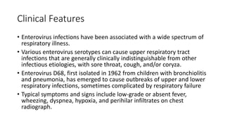 Clinical Features
• Enterovirus infections have been associated with a wide spectrum of
respiratory illness.
• Various enterovirus serotypes can cause upper respiratory tract
infections that are generally clinically indistinguishable from other
infectious etiologies, with sore throat, cough, and/or coryza.
• Enterovirus D68, first isolated in 1962 from children with bronchiolitis
and pneumonia, has emerged to cause outbreaks of upper and lower
respiratory infections, sometimes complicated by respiratory failure
• Typical symptoms and signs include low-grade or absent fever,
wheezing, dyspnea, hypoxia, and perihilar infiltrates on chest
radiograph.
 