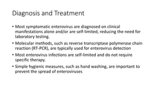 Diagnosis and Treatment
• Most symptomatic enterovirus are diagnosed on clinical
manifestations alone and/or are self-limited, reducing the need for
laboratory testing.
• Molecular methods, such as reverse transcriptase polymerase chain
reaction (RT-PCR), are typically used for enterovirus detection
• Most enterovirus infections are self-limited and do not require
specific therapy.
• Simple hygienic measures, such as hand washing, are important to
prevent the spread of enteroviruses
 