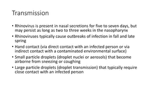 Transmission
• Rhinovirus is present in nasal secretions for five to seven days, but
may persist as long as two to three weeks in the nasopharynx
• Rhinoviruses typically cause outbreaks of infection in fall and late
spring
• Hand contact (via direct contact with an infected person or via
indirect contact with a contaminated environmental surface)
• Small particle droplets (droplet nuclei or aerosols) that become
airborne from sneezing or coughing
• Large particle droplets (droplet transmission) that typically require
close contact with an infected person
 