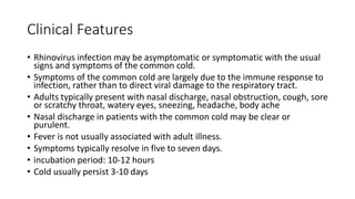 Clinical Features
• Rhinovirus infection may be asymptomatic or symptomatic with the usual
signs and symptoms of the common cold.
• Symptoms of the common cold are largely due to the immune response to
infection, rather than to direct viral damage to the respiratory tract.
• Adults typically present with nasal discharge, nasal obstruction, cough, sore
or scratchy throat, watery eyes, sneezing, headache, body ache
• Nasal discharge in patients with the common cold may be clear or
purulent.
• Fever is not usually associated with adult illness.
• Symptoms typically resolve in five to seven days.
• incubation period: 10-12 hours
• Cold usually persist 3-10 days
 