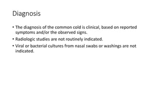 Diagnosis
• The diagnosis of the common cold is clinical, based on reported
symptoms and/or the observed signs.
• Radiologic studies are not routinely indicated.
• Viral or bacterial cultures from nasal swabs or washings are not
indicated.
 