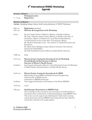 4th International RHINO Workshop
                                  Agenda
SUNDAY, 7 MARCH
            Participants arrive
5 – 7 p.m.  Registration

MONDAY, 8 MARCH
THEME: Identifying linkages between health system performance & RHIS Performance

8:00 a.m.      Registration (continued)
9:00 a.m.      Welcome & Inauguration of the Workshop

Guests:        Dr. José Ángel Córdova Villalobos, Minister of Health of México
               Dr. Jorge Armando Aguirre Torres, Minister of Health of the State of
               Guanajuato, México on behalf of Lic. Juan Manuel Oliva Ramirez,
               Constitutional Governor of the State of Guanajuato, México
               Dr. Mauricio Hernández Ávila.- Vice minister of Health Prevention and
               Promotion.
               Dr. Mario Henry Rodriguez López, Director General of the Instituto
               Nacional de Salud Pública
               Dr. Sally Stansfield, Executive Director, Health Metrics Network

10:00 a.m.     Break

10:15 a.m.     Plenary Session: Laying the Groundwork for the Workshop
               Overall Quality & Data Systems in Mexico
               Structure of Mexico’s Health System
Facilitator:   Juan Eugenio Hernandez, Director of the Information Center for Decisions
               in Public Health, National Institute of Public Health, Mexico


10:45 a.m.     Plenary Session: Laying the Groundwork for RHIS
               Relationship between RHIS and Health Systems Strengthening
               Characteristics of RHIS Systems
               Orientation to PRISM Framework
Facilitator:   Theo Lippeveld, President and Chairman of the Board, RHINO

12:45 p.m.     Lunch

2:00 p.m.      Small Groups: Presentation on PRISM Tools
               The workshop revolves around on-site assessments of health facilities in
               Guanajuato State conducted by workshop participants using PRISM Tools.
               This session sets the stage for the following day’s field visits by having
               experts present the relevant PRISM Tools along with the data collection
               records they will find at the health facilities.



8 – 12 MARCH 2010                                                                     1
GUANAJUATO, MÉXICO
 