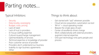 © 2016 rhipe Limited
22
Parting notes…
Typical Inhibitors:
- Security
- Data locality, sovereignty
- Budget, costs, pricing
- Lack of need
- Lack of trust in providers
- In-house staffing expertise
- Cultural issues/change management
- Uptime/reliability of services
- Technical expertise or knowledge of provider
- Poor customer service of provider
- Providers don’t understand our business
- Inability to sign business agreements
- Other
Things to think about:
- Get started with “aaS” wherever possible
- Cloud service acquisition, automation via tool
- “All-in” = cloud operating model
- Beware the single glass of pain
- Center of excellence drives change
- Work collaboratively with external providers,
augment internal expertise
- One part technology nine parts people and
process
Research: 451research
 