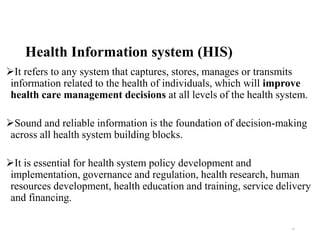 Health Information system (HIS)
It refers to any system that captures, stores, manages or transmits
information related to the health of individuals, which will improve
health care management decisions at all levels of the health system.
Sound and reliable information is the foundation of decision-making
across all health system building blocks.
It is essential for health system policy development and
implementation, governance and regulation, health research, human
resources development, health education and training, service delivery
and financing.
10
 