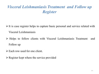 Visceral Leishmaniasis Treatment and Follow up
Register
 It is case register helps to capture basic personal and service related with
Visceral Leishmaniasis
 Helps to follow clients with Visceral Leishmaniasis Treatment and
Follow up
 Each row used for one client.
 Register kept where the service provided
101
 