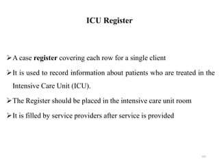 ICU Register
A case register covering each row for a single client
It is used to record information about patients who are treated in the
Intensive Care Unit (ICU).
The Register should be placed in the intensive care unit room
It is filled by service providers after service is provided
102
 