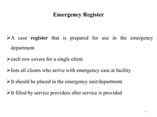 Emergency Register
A case register that is prepared for use in the emergency
department
each row covers for a single client
lists all clients who arrive with emergency case at facility
It should be placed in the emergency unit/department
It filled by service providers after service is provided
103
 