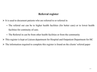 Referral register
 It is used to document patients who are referred to or referred in
– The referral out can be to higher health facilities (for better care) or to lower health
facilities for continuity of care.
– The Referral in can be from other health facilities or from the community
 This register is kept at Liaison department for Hospital and Outpatient Department for HC
 The information required to complete this register is found on the clients’ referral paper
104
 