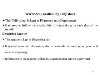 Tracer drug availability Tally sheet
This Tally sheet is kept at Pharmacy unit/Department
It is used to follow the availability of tracer drugs in each day of the
month
Dispensing Register
 This register is kept at Dispensing unit
 It is used to record information about clients who received prescription and
came to dispensary
 Information in the register is filled by dispenser after service is provided
106
 