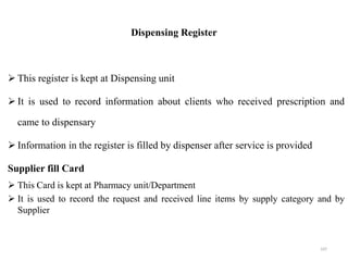 Dispensing Register
 This register is kept at Dispensing unit
 It is used to record information about clients who received prescription and
came to dispensary
 Information in the register is filled by dispenser after service is provided
Supplier fill Card
 This Card is kept at Pharmacy unit/Department
 It is used to record the request and received line items by supply category and by
Supplier
107
 