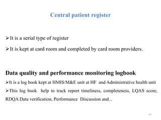 Central patient register
It is a serial type of register
It is kept at card room and completed by card room providers.
Data quality and performance monitoring logbook
It is a log book kept at HMIS/M&E unit at HF and Administrative health unit
This log book help to track report timeliness, completeness, LQAS score,
RDQA Data verification, Performance Discussion and...
108
 