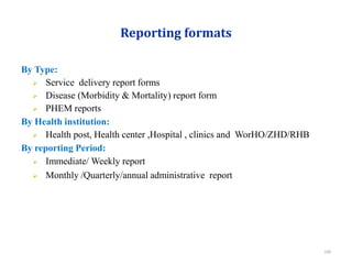 Reporting formats
By Type:
 Service delivery report forms
 Disease (Morbidity & Mortality) report form
 PHEM reports
By Health institution:
 Health post, Health center ,Hospital , clinics and WorHO/ZHD/RHB
By reporting Period:
 Immediate/ Weekly report
 Monthly /Quarterly/annual administrative report
109
 