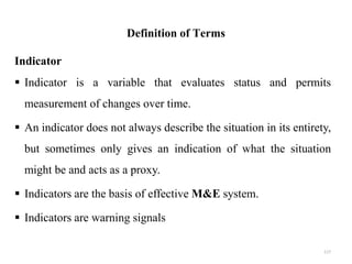 Definition of Terms
Indicator
 Indicator is a variable that evaluates status and permits
measurement of changes over time.
 An indicator does not always describe the situation in its entirety,
but sometimes only gives an indication of what the situation
might be and acts as a proxy.
 Indicators are the basis of effective M&E system.
 Indicators are warning signals
117
 