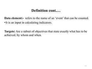 Definition cont.…
Data element:- refers to the name of an ‘event’ that can be counted.
•It is an input in calculating indicators.
Targets: Are a subset of objectives that state exactly what has to be
achieved, by whom and when.
118
 